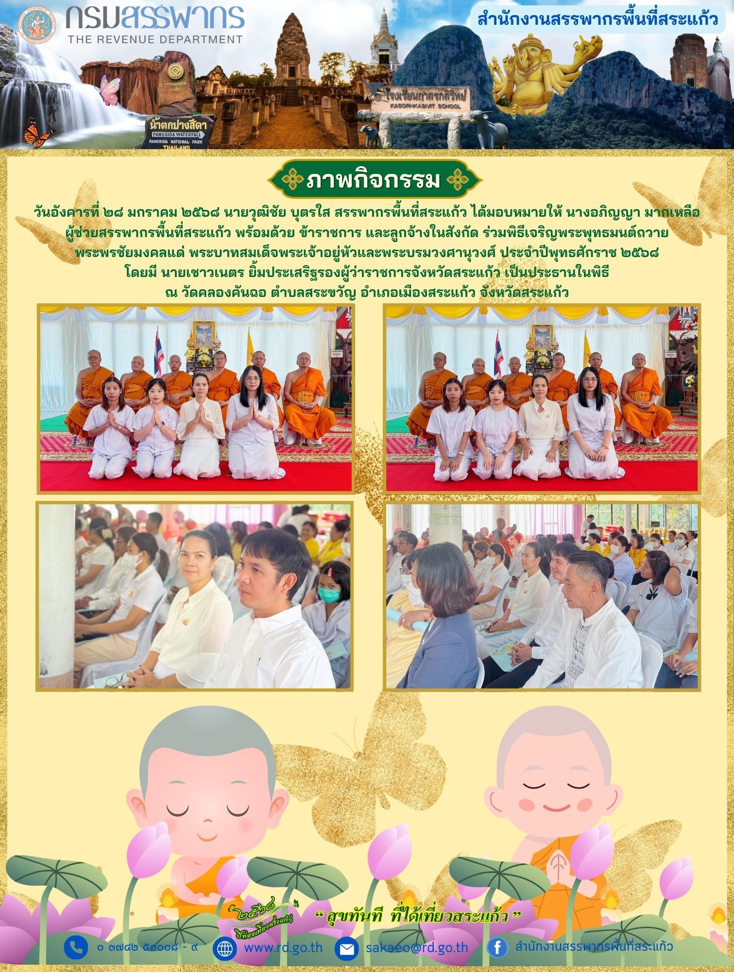 เมื่อวันอังคารที่ ๒๘ มกราคม ๒๕๖๘ นายวุฒิชัย บุตรใส สรรพากรพื้นที่สระแก้ว ได้มอบหมายให้ นางอภิญญา มากเหลือผู้ช่วยสรรพากรพื้นที่สระแก้ว พร้อมด้วย ข้าราชการ และลูกจ้างในสังกัด ร่วมพิธีเจริญพระพุทธมนต์ถวายพระพรชัยมงคลแด่ พระบาทสมเด็จพระเจ้าอยู่หัวและพระบรมวงศานุวงศ์ ประจำปีพุทธศักราช ๒๕๖๘โดยมี นายเชาวเนตร ยิ้มประเสริฐรองผู้ว่าราชการจังหวัดสระแก้ว เป็นประธานในพิธีณ วัดคลองคันฉอ ตำบลสระขวัญ อำเภอเมืองสระแก้ว จังหวัดสระแก้ว