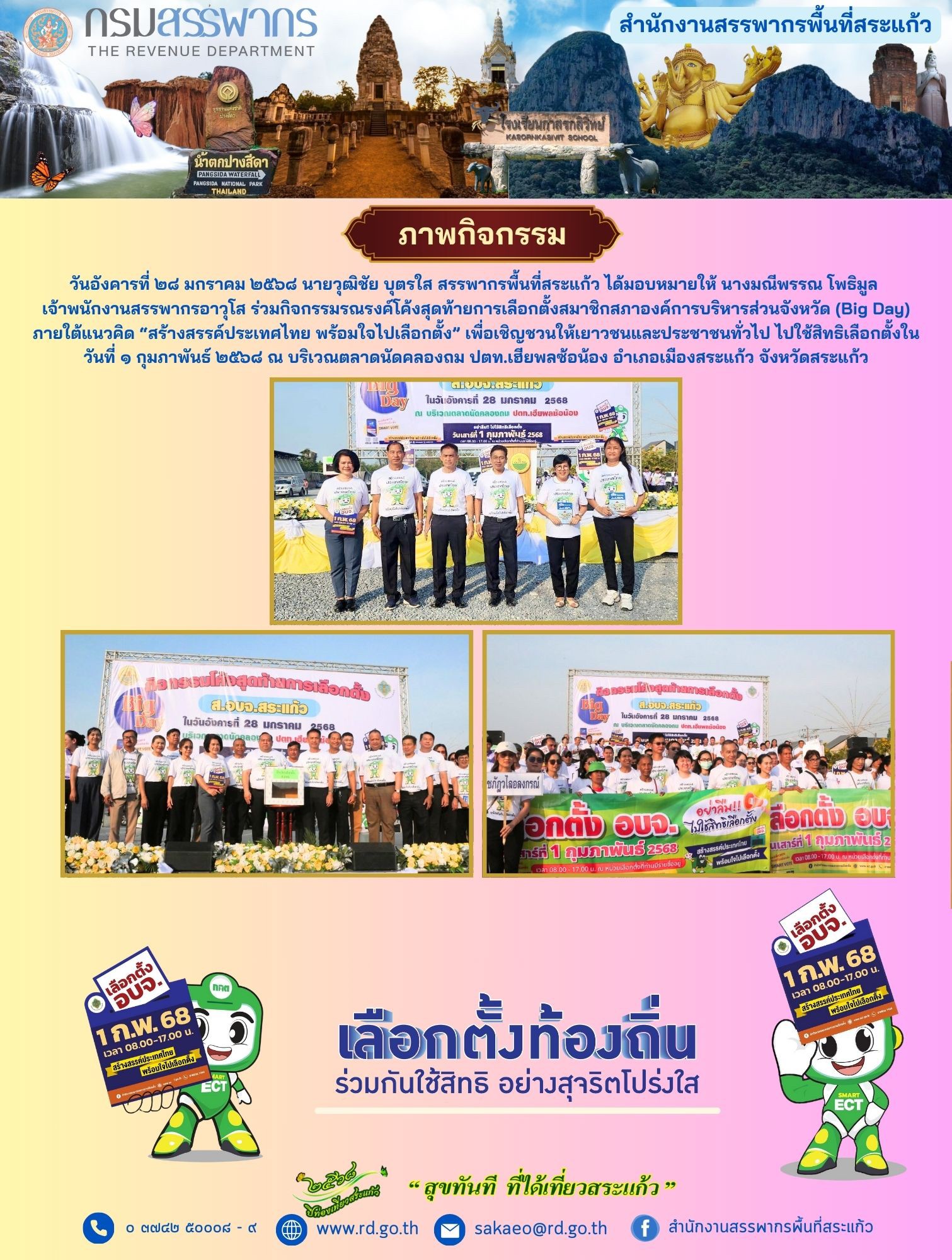เมื่อวันอังคารที่ ๒๘ มกราคม ๒๕๖๘ นายวุฒิชัย บุตรใส สรรพากรพื้นที่สระแก้ว ได้มอบหมายให้ นางมณีพรรณ โพธิมูล เจ้าพนักงานสรรพากรอาวุโส ร่วมกิจกรรมรณรงค์โค้งสุดท้ายการเลือกตั้งสมาชิกสภาองค์การบริหารส่วนจังหวัด (Big Day) ภายใต้แนวคิด “สร้างสรรค์ประเทศไทย พร้อมใจไปเลือกตั้ง” เพื่อเชิญชวนให้เยาวชนและประชาชนทั่วไป ไปใช้สิทธิเลือกตั้งในวันที่ ๑ กุมภาพันธ์ ๒๕๖๘ ณ บริเวณตลาดนัดคลองถม ปตท.เฮียพลซ้อน้อง อำเภอเมืองสระแก้ว จังหวัดสระแก้ว