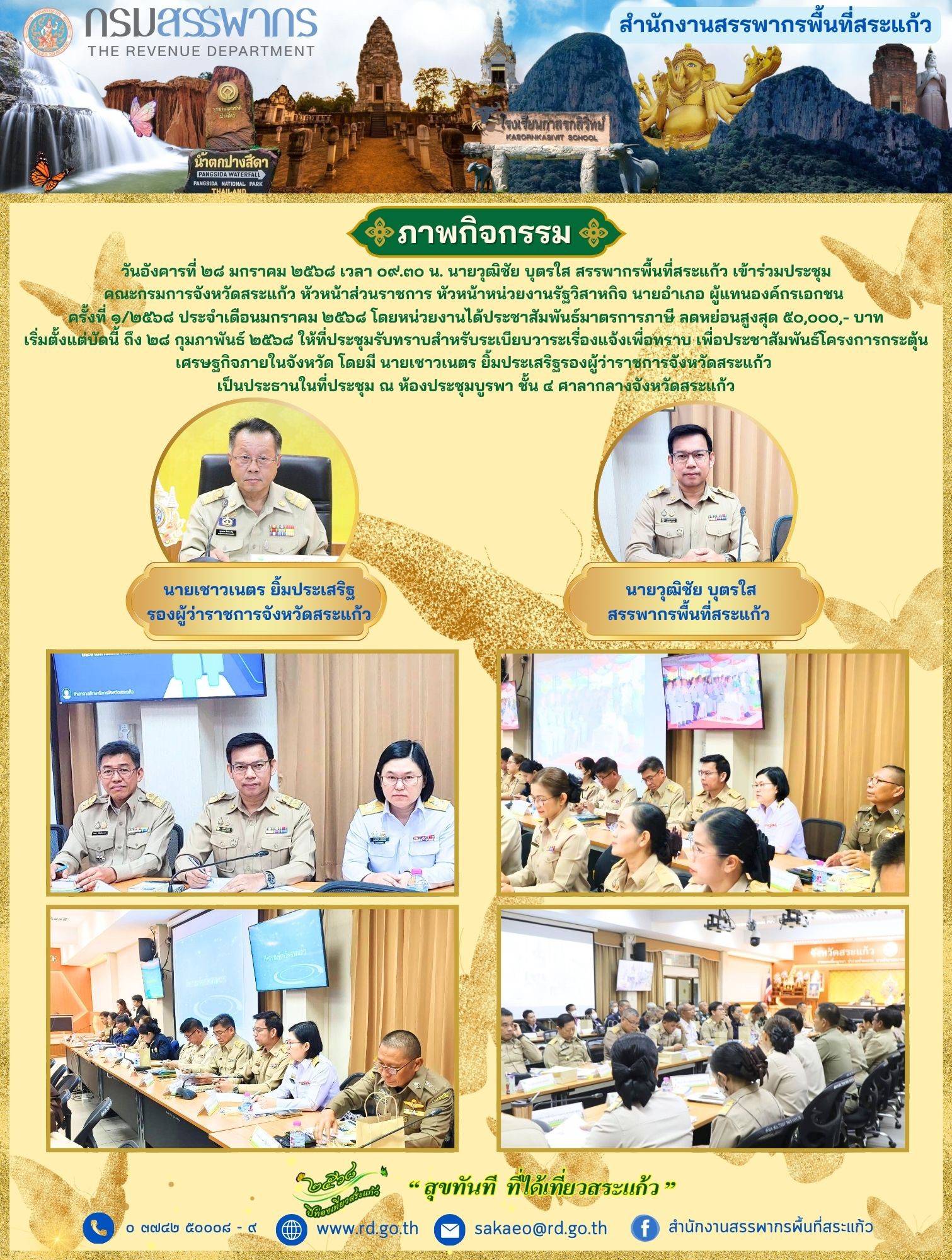 เมื่อวันอังคารที่ ๒๘ มกราคม ๒๕๖๘ เวลา ๐๙.๓๐ น. นายวุฒิชัย บุตรใส สรรพากรพื้นที่สระแก้ว เข้าร่วมประชุมคณะกรมการจังหวัดสระแก้ว หัวหน้าส่วนราชการ หัวหน้าหน่วยงานรัฐวิสาหกิจ นายอำเภอ ผู้แทนองค์กรเอกชน ครั้งที่ ๑/๒๕๖๘ ประจำเดือนมกราคม ๒๕๖๘ โดยหน่วยงานได้ประชาสัมพันธ์มาตรการภาษี ลดหย่อนสูงสุด ๕๐,๐๐๐,- บาท เริ่มตั้งแต่บัดนี้ ถึง ๒๘ กุมภาพันธ์ ๒๕๖๘ ให้ที่ประชุมรับทราบสำหรับระเบียบวาระเรื่องแจ้งเพื่อทราบ เพื่อประชาสัมพันธ์โครงการกระตุ้นเศรษฐกิจภายในจังหวัด โดยมี นายเชาวเนตร ยิ้มประเสริฐรองผู้ว่าราชการจังหวัดสระแก้ว เป็นประธานในที่ประชุม ณ ห้องประชุมบูรพา ชั้น ๔ ศาลากลางจังหวัดสระแก้ว