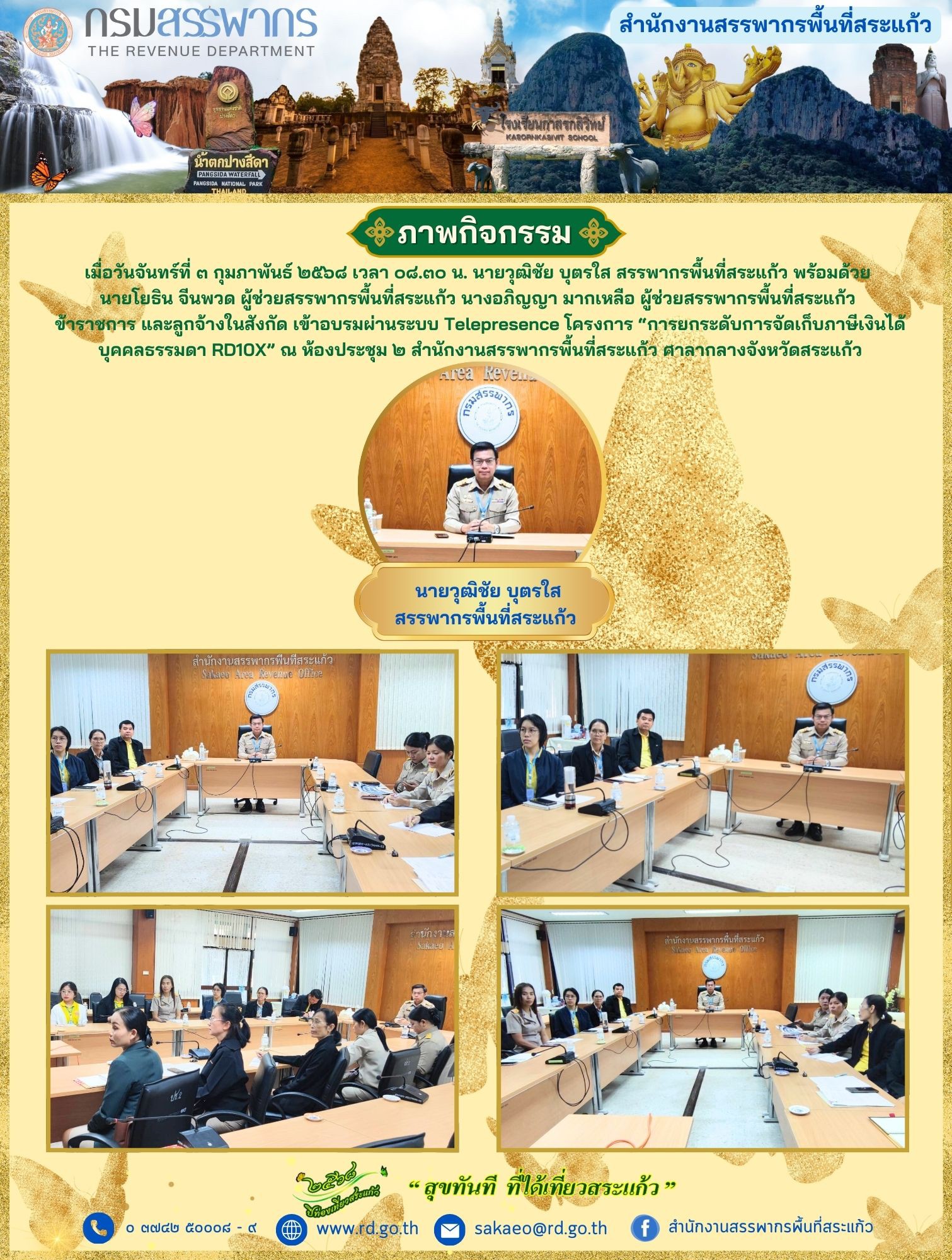 เมื่อวันจันทร์ที่ ๓ กุมภาพันธ์ ๒๕๖๘ เวลา ๐๘.๓๐ น. นายวุฒิชัย บุตรใส สรรพากรพื้นที่สระแก้ว พร้อมด้วย นายโยธิน จีนพวด ผู้ช่วยสรรพากรพื้นที่สระแก้ว นางอภิญญา มากเหลือ ผู้ช่วยสรรพากรพื้นที่สระแก้ว ข้าราชการ และลูกจ้างในสังกัด เข้าอบรมผ่านระบบ Telepresence โครงการ “การยกระดับการจัดเก็บภาษีเงินได้ บุคคลธรรมดา RD10X” ณ ห้องประชุม ๒ สำนักงานสรรพากรพื้นที่สระแก้ว ศาลากลางจังหวัดสระแก้ว