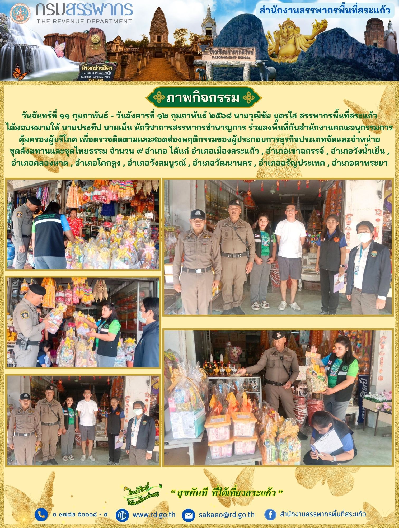 เมื่อวันอังคารที่ ๑๑ กุมภาพันธ์ - วันอังคารที่ ๑๒ กุมภาพันธ์ ๒๕๖๘ นายวุฒิชัย บุตรใส สรรพากรพื้นที่สระแก้ว ได้มอบหมายให้ นายประทีป นามเย็น นักวิชาการสรรพากรชำนาญการ ร่วมลงพื้นที่กับสำนักงานคณะอนุกรรมการคุ้มครองผู้บริโภค เพื่อตรวจติดตามและสอดส่องพฤติกรรมของผู้ประกอบการธุรกิจประเภทจัดและจำหน่ายชุดสังฆทานและชุดไทยธรรม จำนวน ๙ อำเภอ ได้แก่ อำเภอเมืองสระแก้ว , อำเภอเขาฉกรรจ์ , อำเภอวังน้ำเย็น , อำเภอคลองหาด , อำเภอคลองหาด , อำเภอวังสมบูรณ์ , อำเภอวัฒนานคร , อำเภออรัญประเทศ , อำเภอตาพระยา