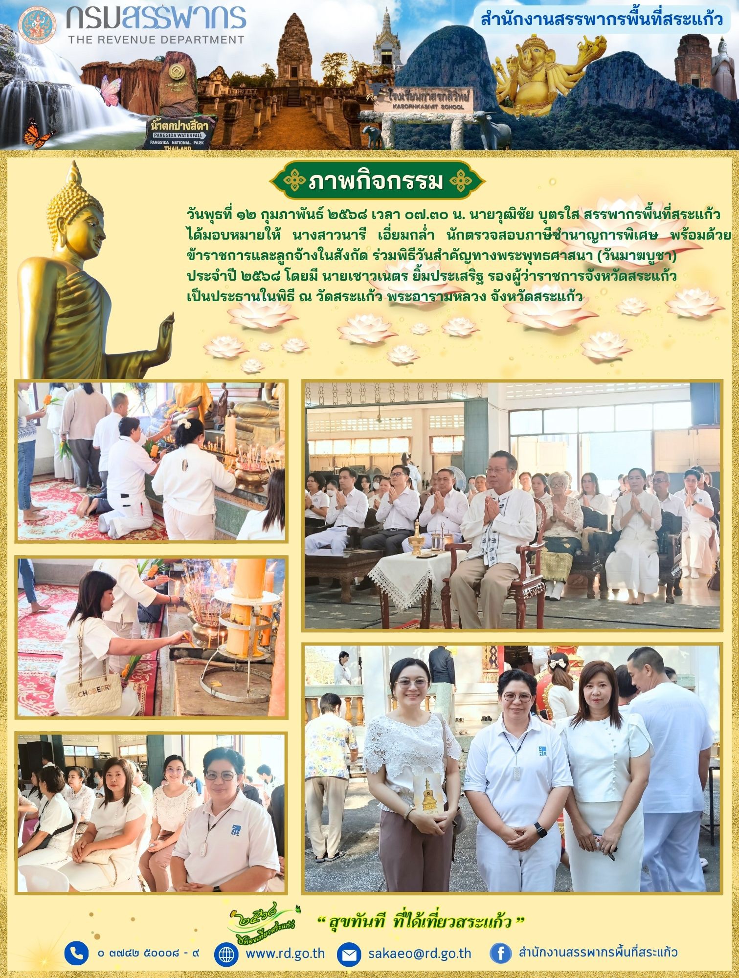 เมื่อวันพุธที่ ๑๒ กุมภาพันธ์ ๒๕๖๘ เวลา ๐๗.๓๐ น. นายวุฒิชัย บุตรใส สรรพากรพื้นที่สระแก้วได้มอบหมายให้ นางสาวนารี เอี่ยมกล่ำ นักตรวจสอบภาษีชำนาญการพิเศษ พร้อมด้วยข้าราชการและลูกจ้างในสังกัด ร่วมพิธีวันสำคัญทางพระพุทธศาสนา (วันมาฆบูชา) ประจำปี ๒๕๖๘ โดยมี นายเชาวเนตร ยิ้มประเสริฐ รองผู้ว่าราชการจังหวัดสระแก้ว เป็นประธานในพิธี ณ วัดสระแก้ว พระอารามหลวง จังหวัดสระแก้ว