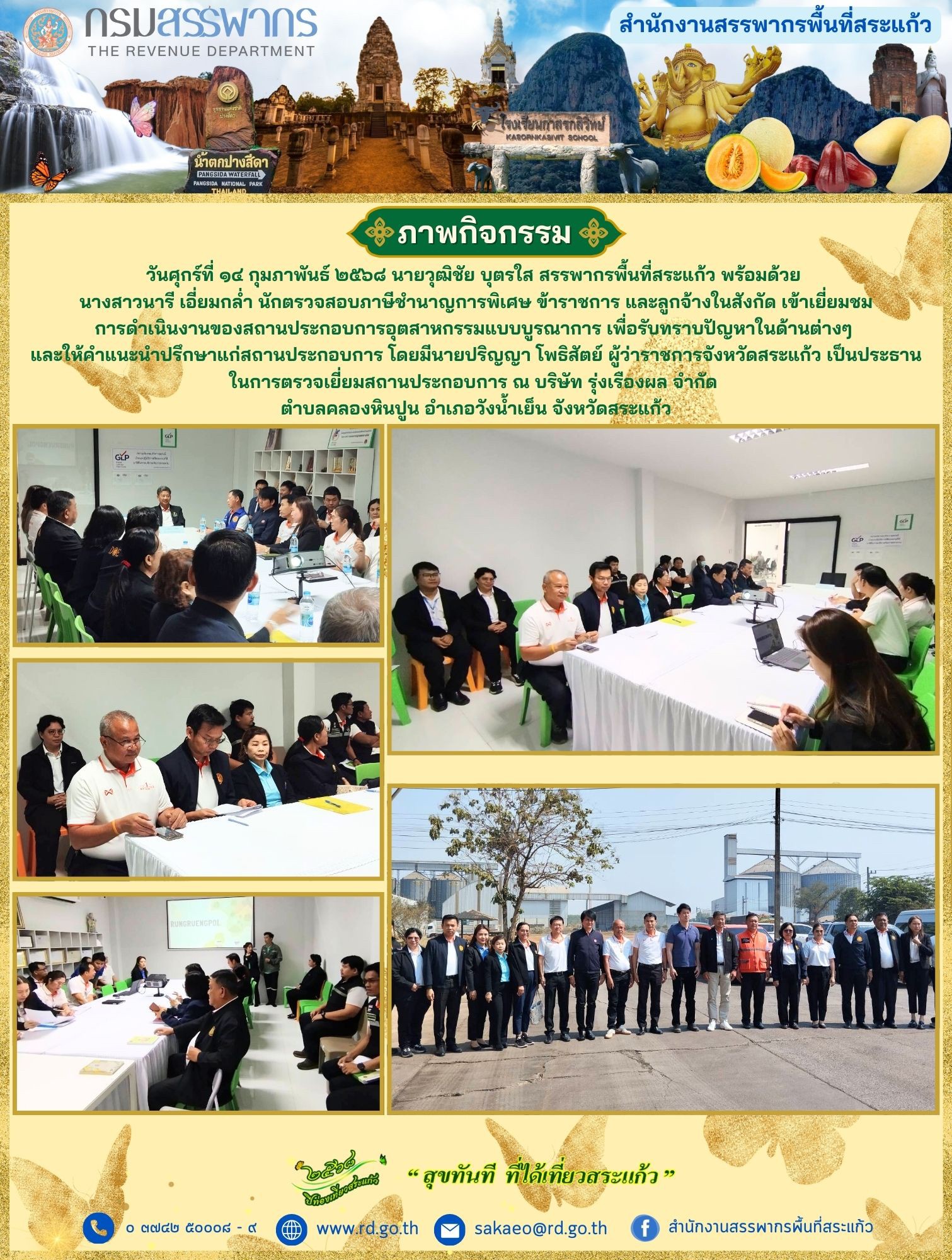 เมื่อวันศุกร์ที่ ๑๔ กุมภาพันธ์ ๒๕๖๘ นายวุฒิชัย บุตรใส สรรพากรพื้นที่สระแก้ว พร้อมด้วย นางสาวนารี เอี่ยมกล่ำ นักตรวจสอบภาษีชำนาญการพิเศษ ข้าราชการ และลูกจ้างในสังกัด เข้าเยี่ยมชมการดำเนินงานของสถานประกอบการอุตสาหกรรมแบบบูรณาการ เพื่อรับทราบปัญหาในด้านต่างๆ และให้คำแนะนำปรึกษาแก่สถานประกอบการ โดยมีนายปริญญา โพธิสัตย์ ผู้ว่าราชการจังหวัดสระแก้ว เป็นประธานในการตรวจเยี่ยมสถานประกอบการ ณ บริษัท รุ่งเรืองผล จำกัด ตำบลคลองหินปูน อำเภอวังน้ำเย็น จังหวัดสระแก้ว