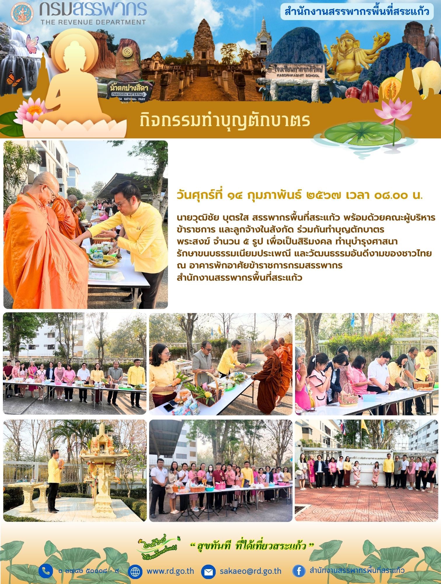 เมื่อวันศุกร์ที่ ๑๔ กุมภาพันธ์ ๒๕๖๗ เวลา ๐๘.๐๐ น.นายวุฒิชัย บุตรใส สรรพากรพื้นที่สระแก้ว พร้อมด้วยคณะผู้บริหาร ข้าราชการ และลูกจ้างในสังกัด ร่วมกันทำบุญตักบาตร พระสงฆ์ จำนวน ๕ รูป เพื่อเป็นสิริมงคล ทำนุบำรุงศาสนา รักษาขนบธรรมเนียมประเพณี และวัฒนธรรมอันดีงามของชาวไทยณ อาคารพักอาศัยข้าราชการกรมสรรพากร สำนักงานสรรพากรพื้นที่สระแก้ว