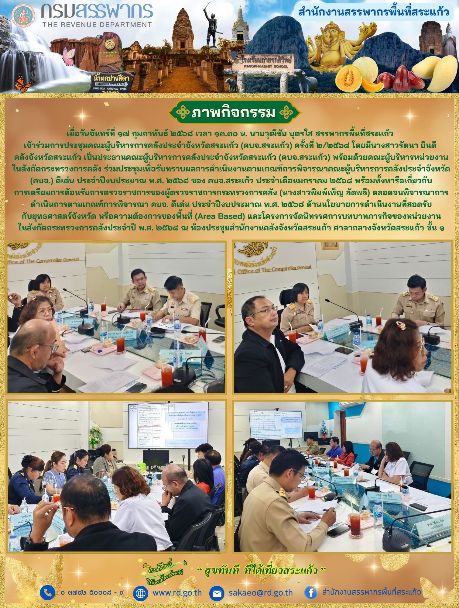 เมื่อวันจันทร์ที่ ๑๗ กุมภาพันธ์ ๒๕๖๘ เวลา ๑๓.๓๐ น. นายวุฒิชัย บุตรใส สรรพากรพื้นที่สระแก้ว เข้าร่วมการประชุมคณะผู้บริหารการคลังประจำจังหวัดสระแก้ว (คบจ.สระแก้ว) ครั้งที่ ๒/๒๕๖๘ โดยมีนางสาวรัตนา ยินดี คลังจังหวัดสระแก้ว เป็นประธานคณะผู้บริหารการคลังประจำจังหวัดสระแก้ว (คบจ.สระแก้ว) พร้อมด้วยคณะผู้บริหารหน่วยงานในสังกัดกระทรวงการคลัง ร่วมประชุมเพื่อรับทราบผลการดำเนินงานตามเกณฑ์การพิจารณาคณะผู้บริหารการคลังประจำจังหวัด (คบจ.) ดีเด่น ประจำปีงบประมาณ พ.ศ. ๒๕๖๘ ของ คบจ.สระแก้ว ประจำเดือนมกราคม ๒๕๖๘ พร้อมทั้งหารือเกี่ยวกับการเตรียมการต้อนรับการตรวจราชการของผู้ตรวจราชการกระทรวงการคลัง (นางสาวพิมพ์เพ็ญ ลัดพลี) ตลอดจนพิจารณาการดำเนินการตามเกณฑ์การพิจารณา คบจ. ดีเด่น ประจำปีงบประมาณ พ.ศ. ๒๕๖๘ ด้านนโยบายการดำเนินงานที่สอดรับกับยุทธศาสตร์จังหวัด หรือความต้องการของพื้นที่ (Area Based) และโครงการจัดนิทรรศการบทบาทภารกิจของหน่วยงานในสังกัดกระทรวงการคลังประจำปี พ.ศ. ๒๕๖๘ ณ ห้องประชุมสำนักงานคลังจังหวัดสระแก้ว ศาลากลางจังหวัดสระแก้ว ชั้น ๑