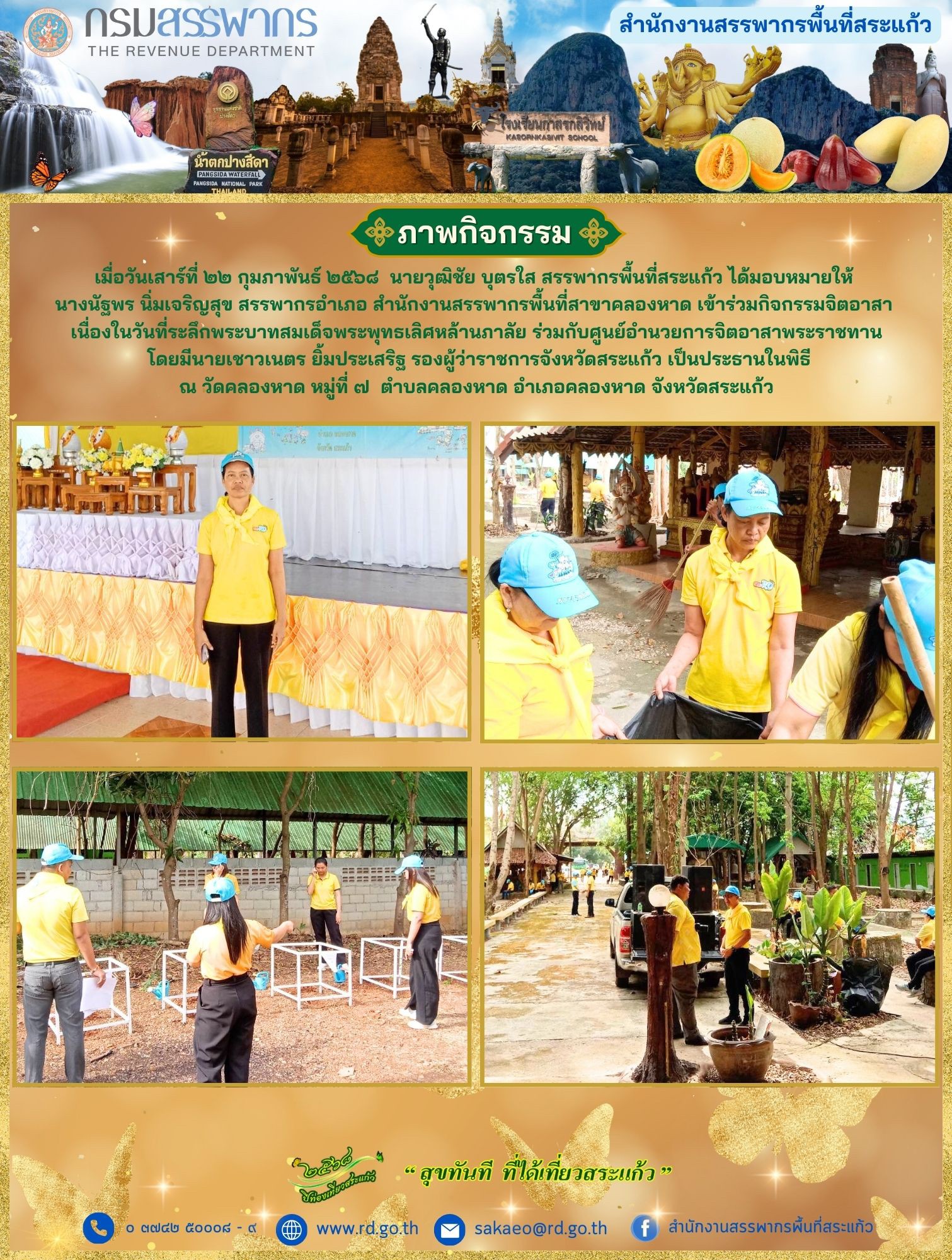 เมื่อวันจันทร์ที่ ๒๔ กุมภาพันธ์ ๒๕๖๘  นายวุฒิชัย บุตรใส สรรพากรพื้นที่สระแก้ว ได้มอบหมายให้  นางนัฐพร นิ่มเจริญสุข สรรพากรอำเภอ สำนักงานสรรพากรพื้นที่สาขาคลองหาด เข้าร่วมกิจกรรมจิตอาสา  เนื่องในวันที่ระลึกพระบาทสมเด็จพระพุทธเลิศหล้านภาลัย ร่วมกับศูนย์อำนวยการจิตอาสาพระราชทาน  โดยมีนายเชาวเนตร ยิ้มประเสริฐ รองผู้ว่าราชการจังหวัดสระแก้ว เป็นประธานในพิธี ณ วัดคลองหาด หมู่ที่ ๗  ตำบลคลองหาด อำเภอคลองหาด จังหวัดสระแก้ว
