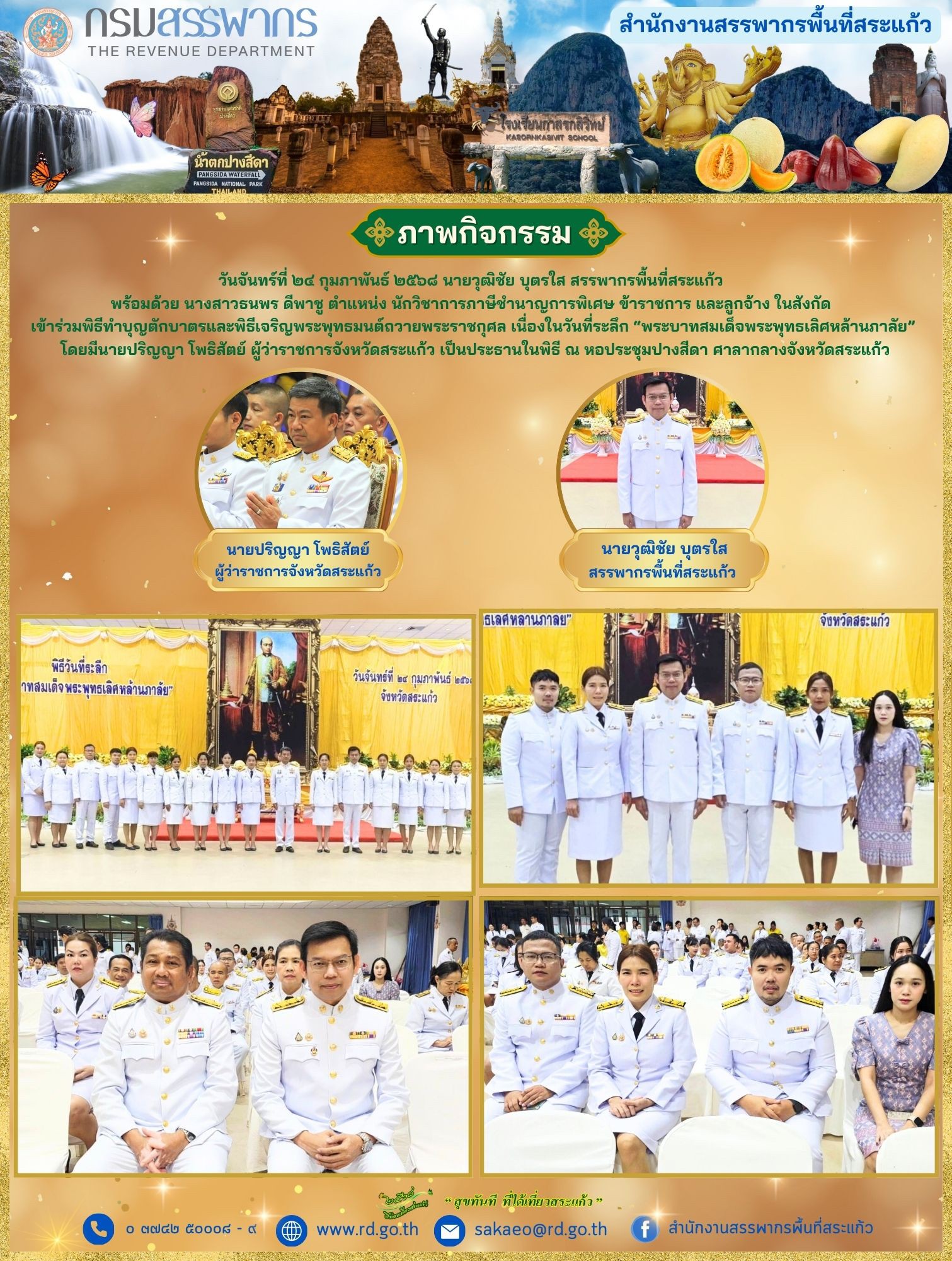 วันจันทร์ที่ ๒๔ กุมภาพันธ์ ๒๕๖๘ นายวุฒิชัย บุตรใส สรรพากรพื้นที่สระแก้ว  พร้อมด้วย นางสาวธนพร ดีพาชู ตำแหน่ง นักวิชาการภาษีชำนาญการพิเศษ ข้าราชการ และลูกจ้าง ในสังกัด  เข้าร่วมพิธีทำบุญตักบาตรและพิธีเจริญพระพุทธมนต์ถวายพระราชกุศล เนื่องในวันที่ระลึก “พระบาทสมเด็จพระพุทธเลิศหล้านภาลัย”  โดยมีนายปริญญา โพธิสัตย์ ผู้ว่าราชการจังหวัดสระแก้ว เป็นประธานในพิธี ณ หอประชุมปางสีดา ศาลากลางจังหวัดสระแก้ว