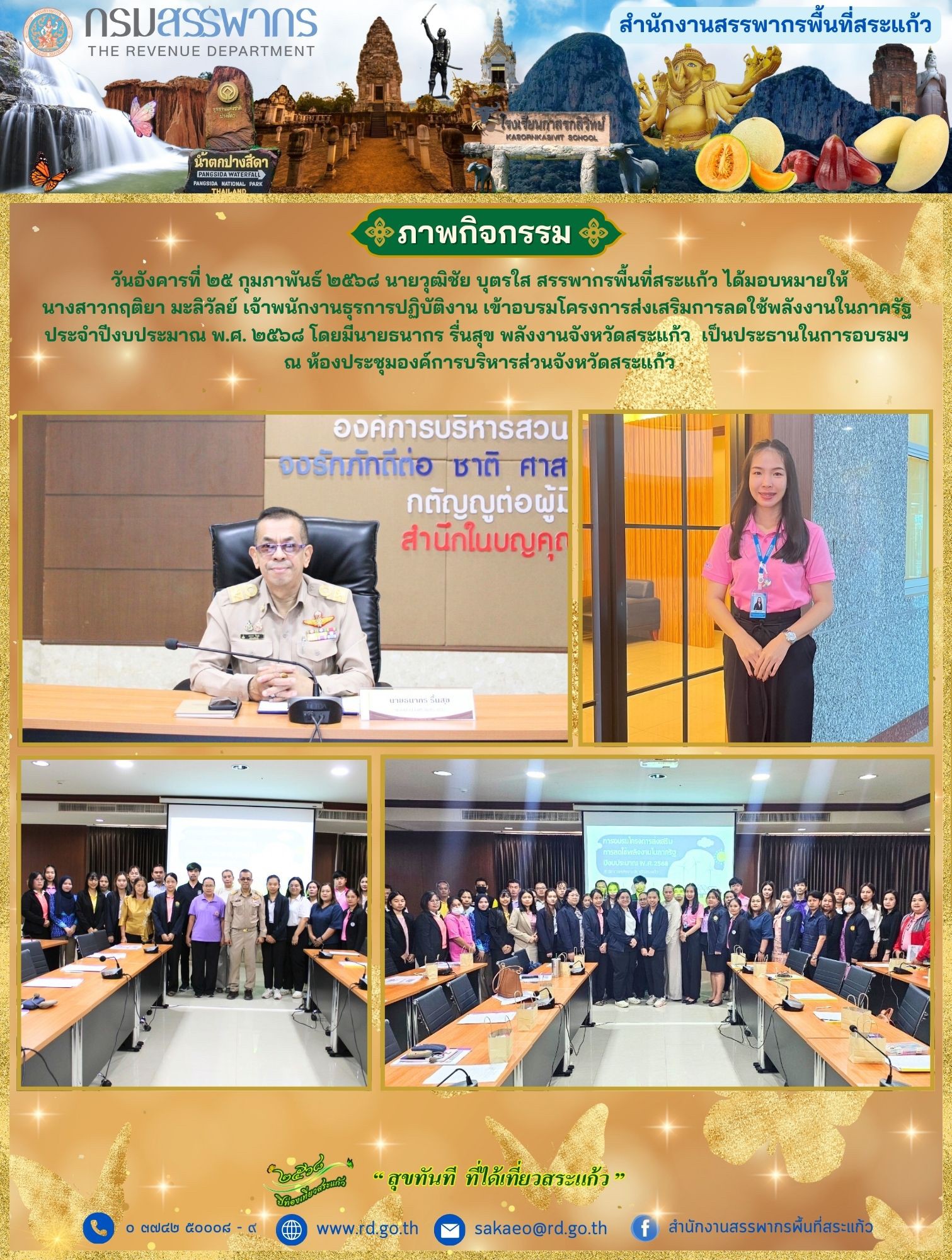 วันอังคารที่ ๒๕ กุมภาพันธ์ ๒๕๖๘ นายวุฒิชัย บุตรใส สรรพากรพื้นที่สระแก้ว ได้มอบหมายให้ นางสาวกฤติยา มะลิวัลย์ เจ้าพนักงานธุรการปฏิบัติงาน เข้าอบรมโครงการส่งเสริมการลดใช้พลังงานในภาครัฐ  ประจำปีงบประมาณ พ.ศ. ๒๕๖๘ โดยมีนายธนากร รื่นสุข พลังงานจังหวัดสระแก้ว  เป็นประธานในการอบรมฯ  ณ ห้องประชุมองค์การบริหารส่วนจังหวัดสระแก้ว