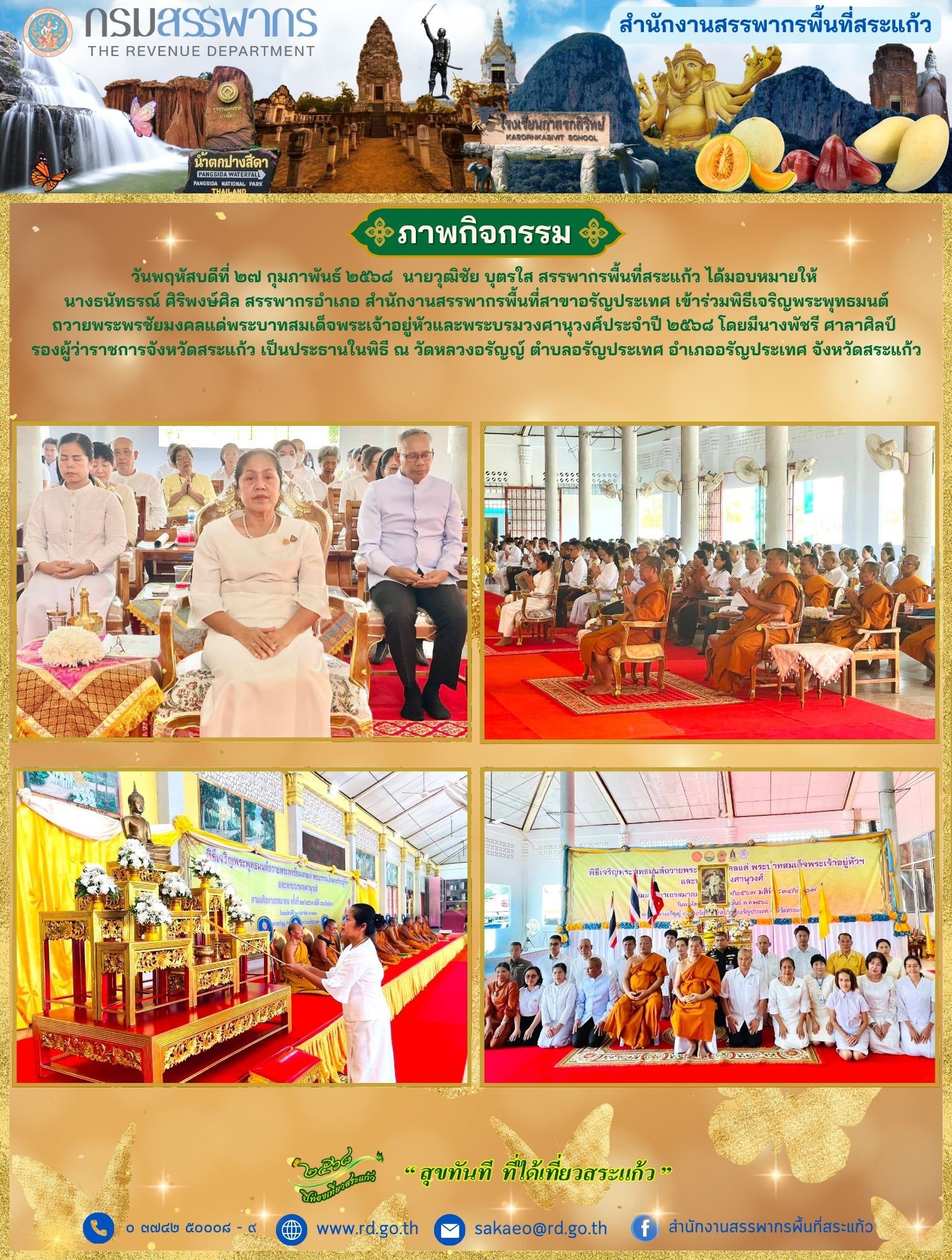 วันพฤหัสบดีที่ ๒๗ กุมภาพันธ์ ๒๕๖๘  นายวุฒิชัย บุตรใส สรรพากรพื้นที่สระแก้ว ได้มอบหมายให้  นางธนัทธรณ์ ศิริพงษ์ศิล สรรพากรอำเภอ สำนักงานสรรพากรพื้นที่สาขาอรัญประเทศ เข้าร่วมพิธีเจริญพระพุทธมนต์ ถวายพระพรชัยมงคลแด่พระบาทสมเด็จพระเจ้าอยู่หัวและพระบรมวงศานุวงศ์ประจำปี ๒๕๖๘ โดยมีนางพัชรี ศาลาศิลป์  รองผู้ว่าราชการจังหวัดสระแก้ว เป็นประธานในพิธี ณ วัดหลวงอรัญญ์ ตำบลอรัญประเทศ อำเภออรัญประเทศ จังหวัดสระแก้ว