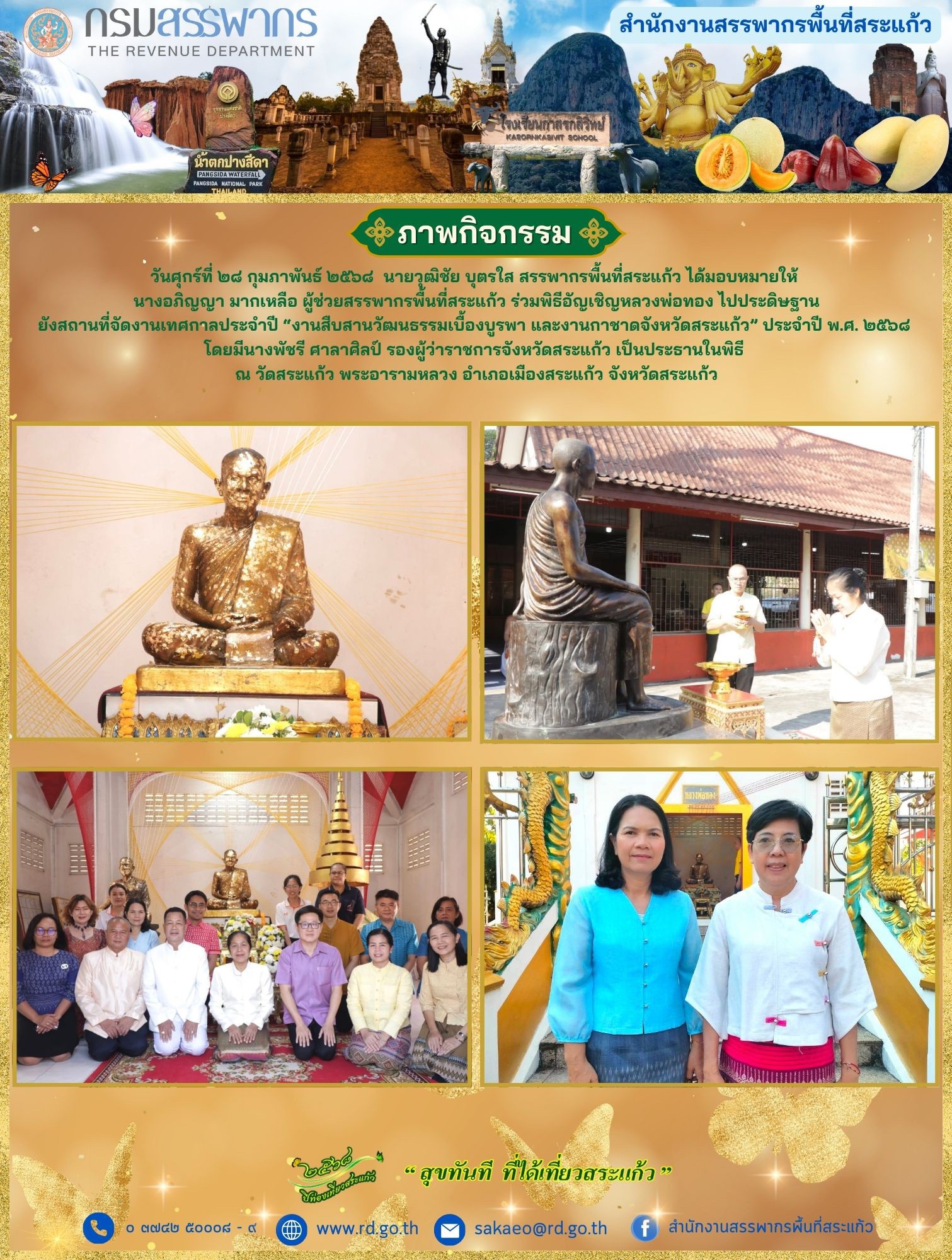 วันศุกร์ที่ ๒๘ กุมภาพันธ์ ๒๕๖๘  นายวุฒิชัย บุตรใส สรรพากรพื้นที่สระแก้ว ได้มอบหมายให้  นางอภิญญา มากเหลือ ผู้ช่วยสรรพากรพื้นที่สระแก้ว ร่วมพิธีอัญเชิญหลวงพ่อทอง ไปประดิษฐาน ยังสถานที่จัดงานเทศกาลประจำปี “งานสืบสานวัฒนธรรมเบื้องบูรพา และงานกาชาดจังหวัดสระแก้ว” ประจำปี พ.ศ. ๒๕๖๘  โดยมีนางพัชรี ศาลาศิลป์ รองผู้ว่าราชการจังหวัดสระแก้ว เป็นประธานในพิธี  ณ วัดสระแก้ว พระอารามหลวง อำเภอเมืองสระแก้ว จังหวัดสระแก้ว