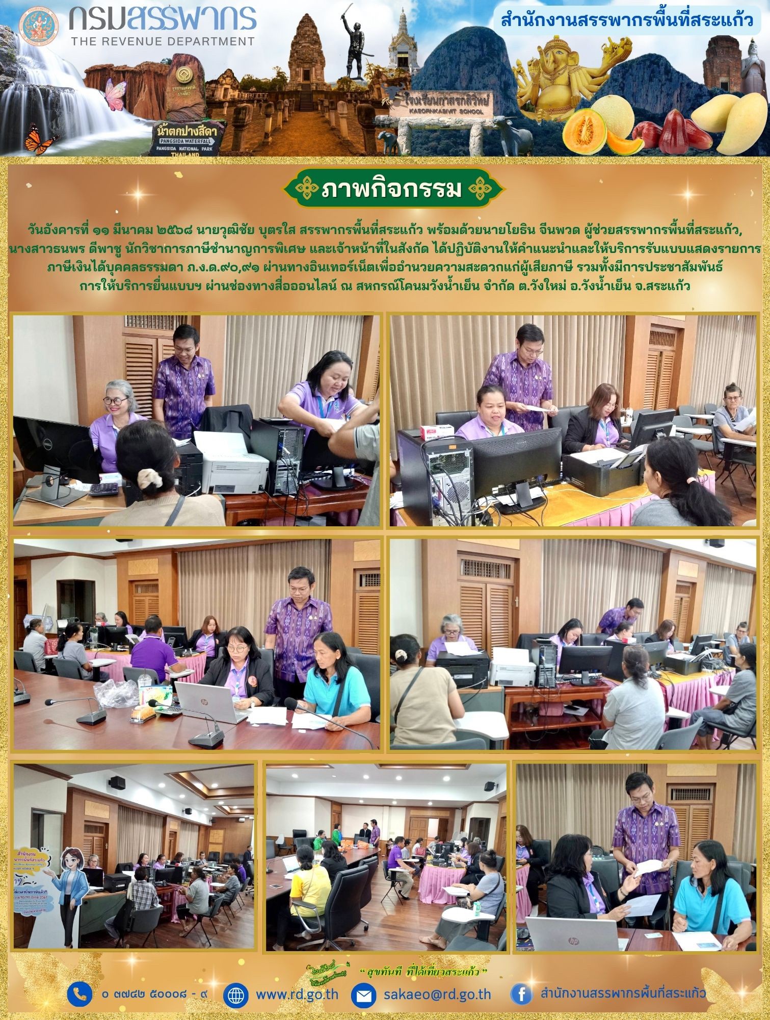 วันอังคารที่ ๑๑ มีนาคม ๒๕๖๘ นายวุฒิชัย บุตรใส สรรพากรพื้นที่สระแก้ว พร้อมด้วยนายโยธิน จีนพวด ผู้ช่วยสรรพากรพื้นที่สระแก้ว, นางสาวธนพร ดีพาชู นักวิชาการภาษีชำนาญการพิเศษ และเจ้าหน้าที่ในสังกัด ได้ปฏิบัติงานให้คำแนะนำและให้บริการรับแบบแสดงรายการ ภาษีเงินได้บุคคลธรรมดา ภ.ง.ด.๙๐,๙๑ ผ่านทางอินเทอร์เน็ตเพื่ออำนวยความสะดวกแก่ผู้เสียภาษี รวมทั้งมีการประชาสัมพันธ์ การให้บริการยื่นแบบฯ ผ่านช่องทางสื่อออนไลน์ ณ สหกรณ์โคนมวังน้ำเย็น จำกัด ต.วังใหม่ อ.วังน้ำเย็น จ.สระแก้ว