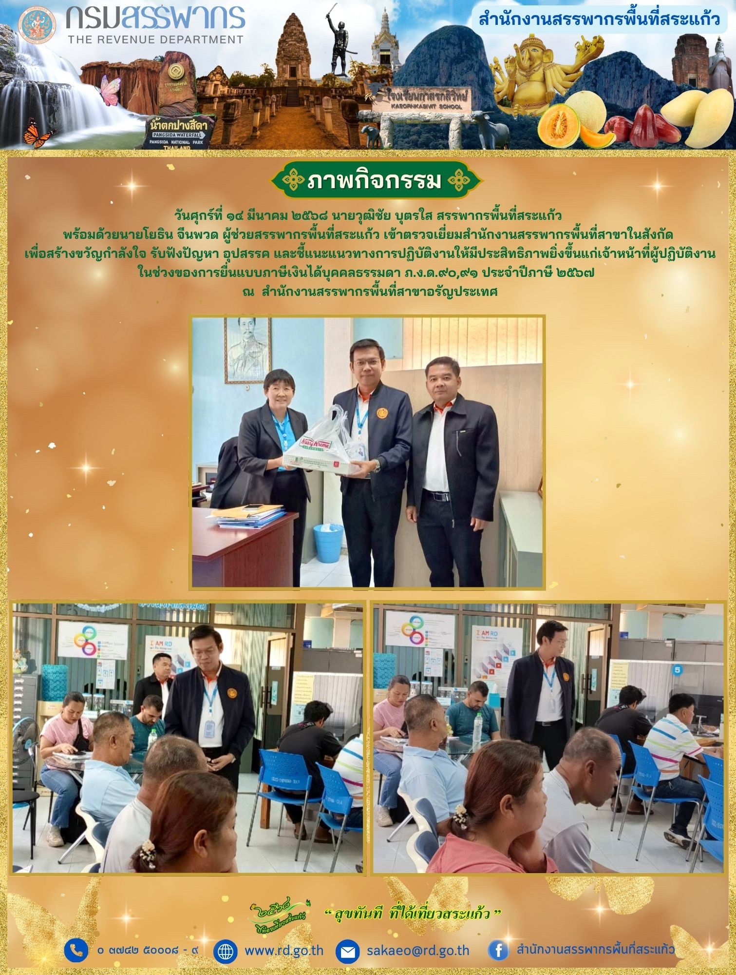 วันศุกร์ที่ ๑๔ มีนาคม ๒๕๖๘ นายวุฒิชัย บุตรใส สรรพากรพื้นที่สระแก้ว  พร้อมด้วยนายโยธิน จีนพวด ผู้ช่วยสรรพากรพื้นที่สระแก้ว เข้าตรวจเยี่ยมสำนักงานสรรพากรพื้นที่สาขาในสังกัด  เพื่อสร้างขวัญกำลังใจ รับฟังปัญหา อุปสรรค และชี้แนะแนวทางการปฏิบัติงานให้มีประสิทธิภาพยิ่งขึ้นแก่เจ้าหน้าที่ผู้ปฏิบัติงาน ในช่วงของการยื่นแบบภาษีเงินได้บุคคลธรรมดา ภ.ง.ด.๙๐,๙๑ ประจำปีภาษี ๒๕๖๗   ณ  สำนักงานสรรพากรพื้นที่สาขาอรัญประเทศ