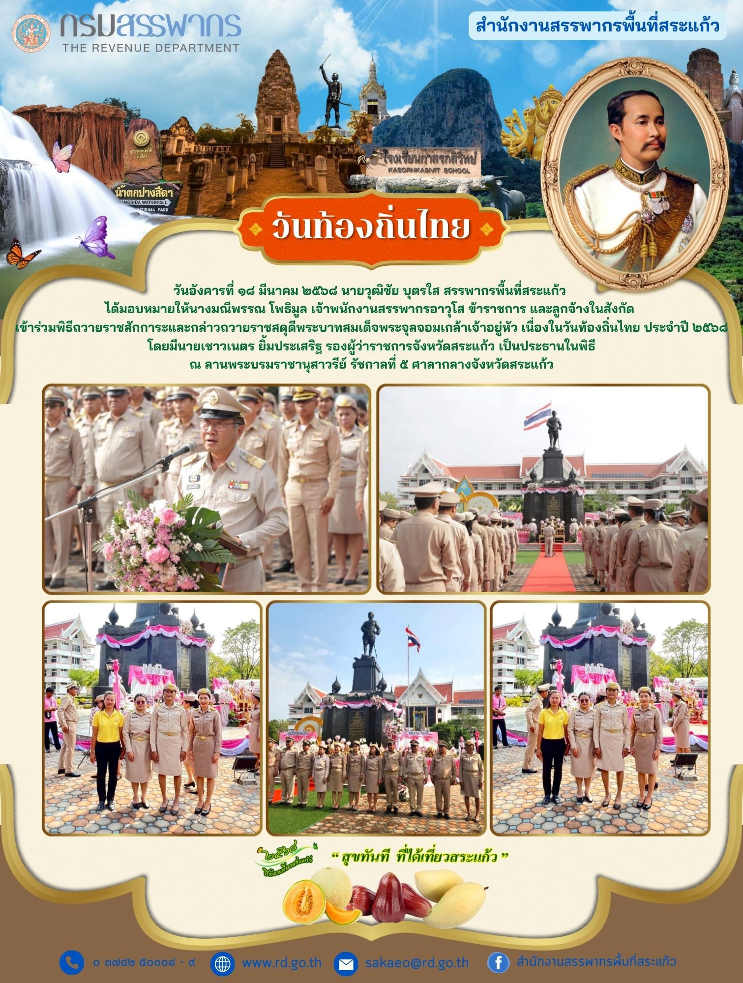 วันอังคารที่ ๑๘ มีนาคม ๒๕๖๘ นายวุฒิชัย บุตรใส สรรพากรพื้นที่สระแก้ว  ได้มอบหมายให้นางมณีพรรณ โพธิมูล เจ้าพนักงานสรรพากรอาวุโส ข้าราชการ และลูกจ้างในสังกัด  เข้าร่วมพิธีถวายราชสักการะและกล่าวถวายราชสดุดีพระบาทสมเด็จพระจุลจอมเกล้าเจ้าอยู่หัว เนื่องในวันท้องถิ่นไทย ประจำปี ๒๕๖๘ โดยมีนายเชาวเนตร ยิ้มประเสริฐ รองผู้ว่าราชการจังหวัดสระแก้ว เป็นประธานในพิธี ณ ลานพระบรมราชานุสาวรีย์ รัชกาลที่ ๕ ศาลากลางจังหวัดสระแก้ว