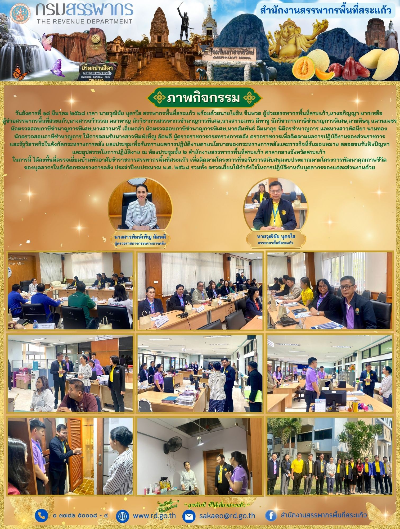 วันอังคารที่ ๑๘ มีนาคม ๒๕๖๘ นายวุฒิชัย บุตรใส สรรพากรพื้นที่สระแก้ว พร้อมด้วยนายโยธิน จีนพวด ผู้ช่วยสรรพากรพื้นที่สระแก้ว,นางอภิญญา มากเหลือ  ผู้ช่วยสรรพากรพื้นที่สระแก้ว,นางสาวฉวีวรรณ ผลาหาญ นักวิชาการสรรพากรชำนาญการพิเศษ,นางสาวธนพร ดีพาชู นักวิชาการภาษีชำนาญการพิเศษ,นายทิษนุ แหวนเพชร นักตรวจสอบภาษีชำนาญการพิเศษ,นางสาวนารี เอี่ยมกล่ำ นักตรวจสอบภาษีชำนาญการพิเศษ,นายสัมพันธ์ ฉิมมาฉุย นิติกรชำนาญการ และนางสาวทัศนียา นามทอง  นักตรวจสอบภาษีชำนาญการ ให้การตอนรับนางสาวพิมพ์เพ็ญ ลัดพลี ผู้ตรวจราชการกระทรวงการคลัง ตรวจราชการเพื่อติดตามผลการปฏิบัติงานของส่วนราชการ และรัฐวิสาหกิจในสังกัดกระทรวงการคลัง และประชุมเพื่อรับทราบผลการปฏิบัติงานตามนโยบายของกระทรวงการคลังและภารกิจที่รับมอบหมาย ตลอดจนรับฟังปัญหา และอุปสรรคในการปฏิบัติงาน ณ ห้องประชุมชั้น ๒ สำนักงานสรรพากรพื้นที่สระแก้ว ศาลากลางจังหวัดสระแก้ว  ในการนี้ ได้ลงพื้นที่ตรวจเยี่ยมบ้านพักอาศัยข้าราชการสรรพากรพื้นที่สระแก้ว เพื่อติดตามโครงการที่ขอรับการสนับสนุนงบประมาณตามโครงการพัฒนาคุณภาพชีวิต ของบุคลากรในสังกัดกระทรวงการคลัง ประจำปีงบประมาณ พ.ศ. ๒๕๖๘ รวมทั้ง ตรวจเยี่ยมให้กำลังใจในการปฏิบัติงานกับบุคลากรของแต่ละส่วนงานด้วย