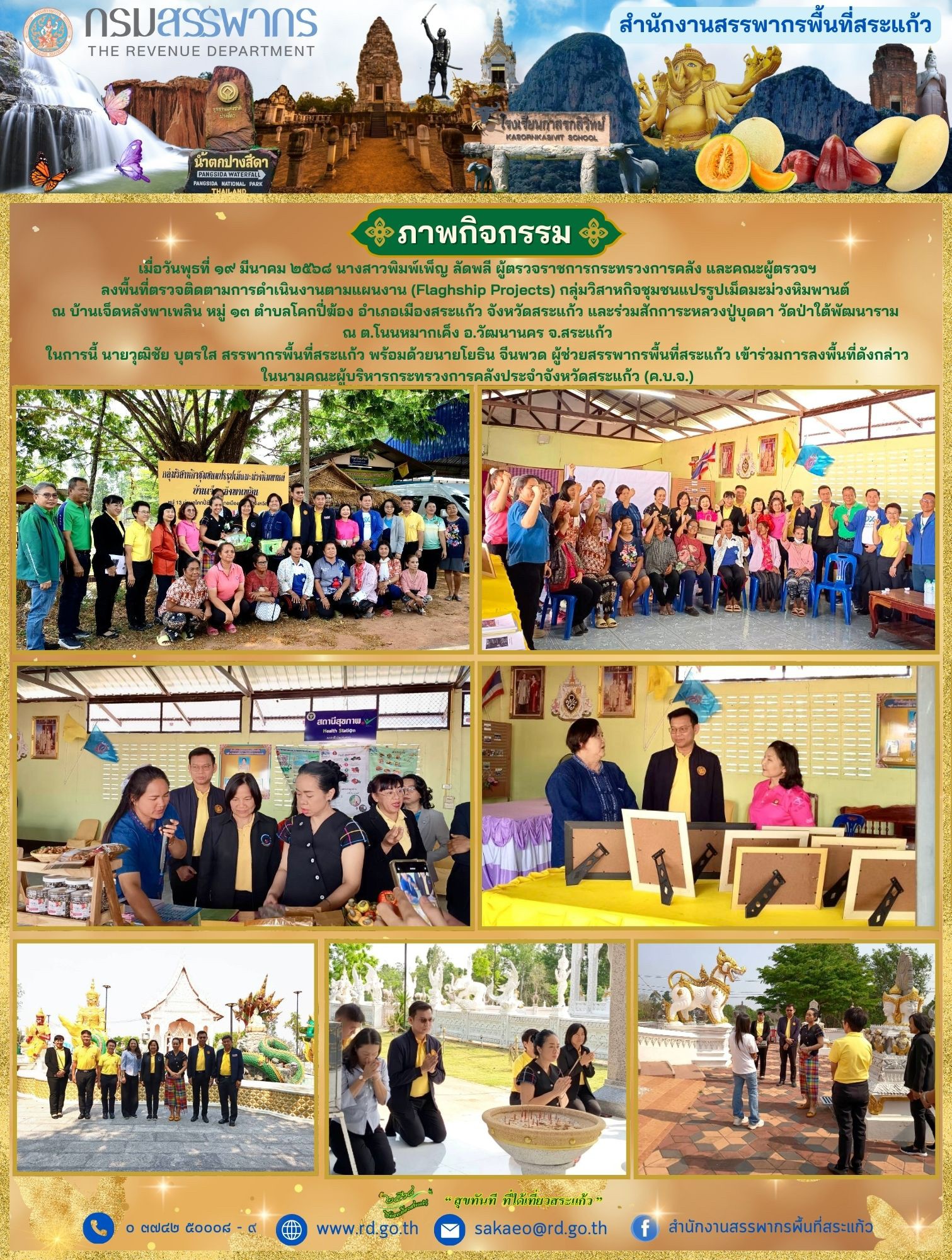 เมื่อวันพุธที่ ๑๙ มีนาคม ๒๕๖๘ นางสาวพิมพ์เพ็ญ ลัดพลี ผู้ตรวจราชการกระทรวงการคลัง และคณะผู้ตรวจฯ ลงพื้นที่ตรวจติดตามการดำเนินงานตามแผนงาน (Flaghship Projects) กลุ่มวิสาหกิจชุมชนแปรรูปเม็ดมะม่วงหิมพานต์  ณ บ้านเจ็ดหลังพาเพลิน หมู่ ๑๓ ตำบลโคกปี่ฆ้อง อำเภอเมืองสระแก้ว จังหวัดสระแก้ว และร่วมสักการะหลวงปู่บุดดา วัดป่าใต้พัฒนาราม  ณ ต.โนนหมากเค็ง อ.วัฒนานคร จ.สระแก้ว ในการนี้ นายวุฒิชัย บุตรใส สรรพากรพื้นที่สระแก้ว พร้อมด้วยนายโยธิน จีนพวด ผู้ช่วยสรรพากรพื้นที่สระแก้ว เข้าร่วมการลงพื้นที่ดังกล่าว ในนามคณะผู้บริหารกระทรวงการคลังประจำจังหวัดสระแก้ว (ค.บ.จ.)