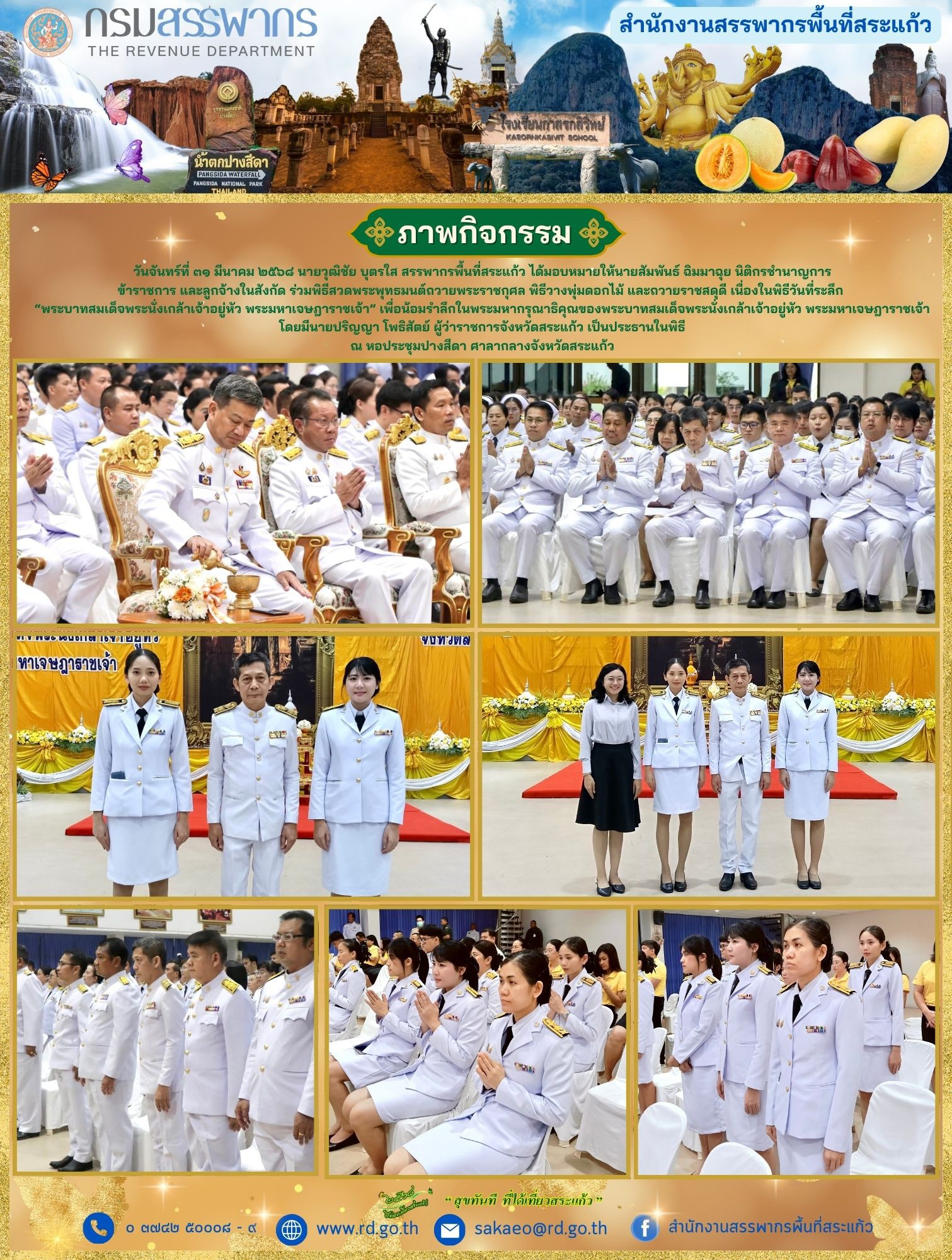 วันจันทร์ที่ ๓๑ มีนาคม ๒๕๖๘ นายวุฒิชัย บุตรใส สรรพากรพื้นที่สระแก้ว ได้มอบหมายให้นายสัมพันธ์ ฉิมมาฉุย นิติกรชำนาญการ ข้าราชการ และลูกจ้างในสังกัด ร่วมพิธีสวดพระพุทธมนต์ถวายพระราชกุศล พิธีวางพุ่มดอกไม้ และถวายราชสดุดี เนื่องในพิธีวันที่ระลึก  “พระบาทสมเด็จพระนั่งเกล้าเจ้าอยู่หัว พระมหาเจษฎาราชเจ้า” เพื่อน้อมรำลึกในพระมหากรุณาธิคุณของพระบาทสมเด็จพระนั่งเกล้าเจ้าอยู่หัว พระมหาเจษฎาราชเจ้า โดยมีนายปริญญา โพธิสัตย์ ผู้ว่าราชการจังหวัดสระแก้ว เป็นประธานในพิธี ณ หอประชุมปางสีดา ศาลากลางจังหวัดสระแก้ว