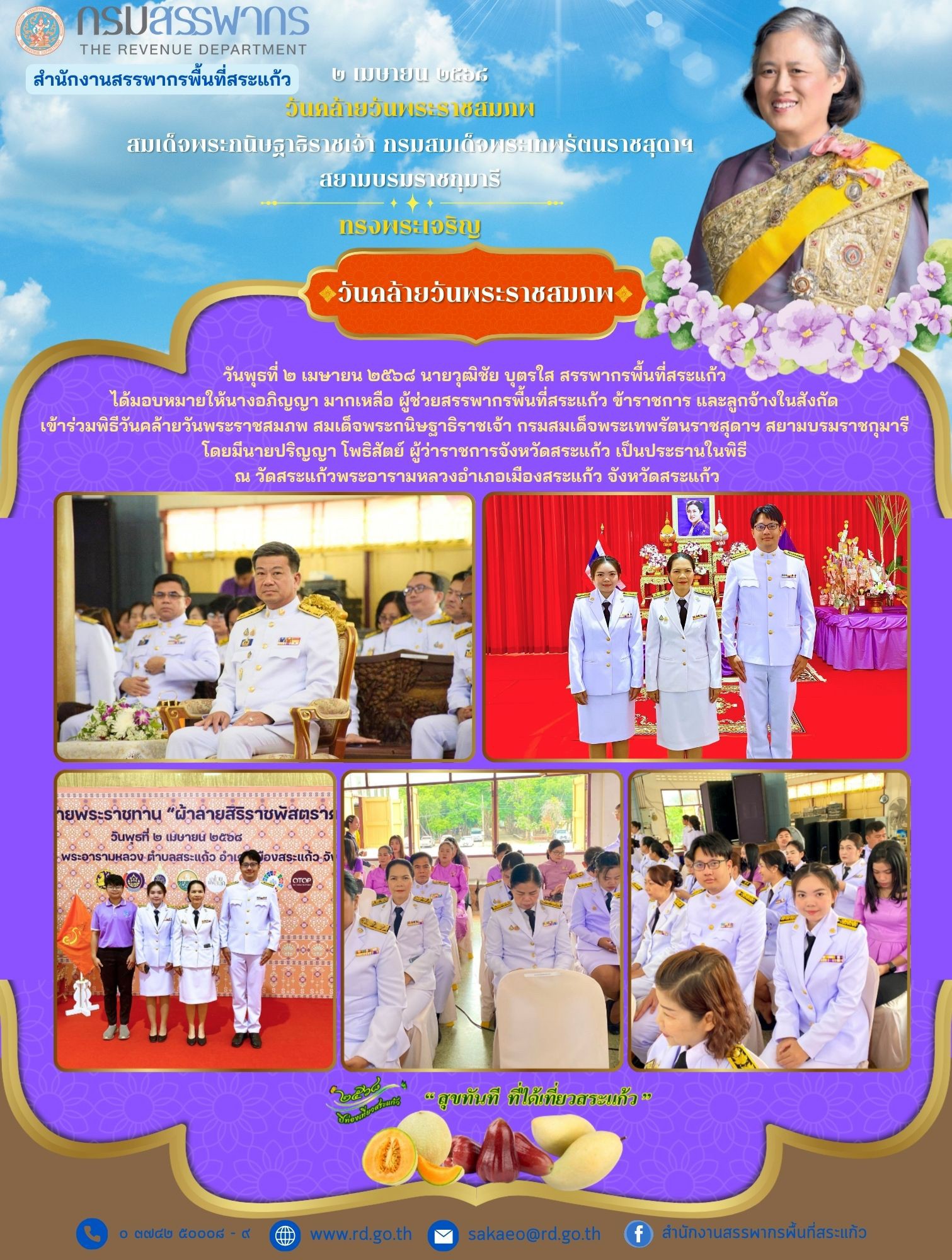 วันพุธที่ ๒ เมษายน ๒๕๖๘ นายวุฒิชัย บุตรใส สรรพากรพื้นที่สระแก้ว  ได้มอบหมายให้นางอภิญญา มากเหลือ ผู้ช่วยสรรพากรพื้นที่สระแก้ว ข้าราชการ และลูกจ้างในสังกัด  เข้าร่วมพิธีวันคล้ายวันพระราชสมภพ สมเด็จพระกนิษฐาธิราชเจ้า กรมสมเด็จพระเทพรัตนราชสุดาฯ สยามบรมราชกุมารี  โดยมีนายปริญญา โพธิสัตย์ ผู้ว่าราชการจังหวัดสระแก้ว เป็นประธานในพิธี  ณ วัดสระแก้วพระอารามหลวงอำเภอเมืองสระแก้ว จังหวัดสระแก้ว