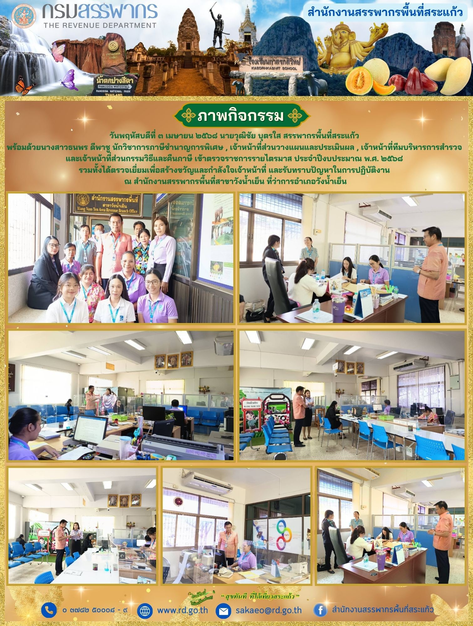 วันพฤหัสบดีที่ ๓ เมษายน ๒๕๖๘ นายวุฒิชัย บุตรใส สรรพากรพื้นที่สระแก้ว  พร้อมด้วยนางสาวธนพร ดีพาชู นักวิชาการภาษีชำนาญการพิเศษ , เจ้าหน้าที่ส่วนวางแผนและประเมินผล , เจ้าหน้าที่ทีมบริหารการสำรวจ  และเจ้าหน้าที่ส่วนกรรมวิธีและคืนภาษี เข้าตรวจราชการรายไตรมาส ประจำปีงบประมาณ พ.ศ. ๒๕๖๘  รวมทั้งได้ตรวจเยี่ยมเพื่อสร้างขวัญและกำลังใจเจ้าหน้าที่ และรับทราบปัญหาในการปฏิบัติงาน  ณ สำนักงานสรรพากรพื้นที่สาขาวังน้ำเย็น ที่ว่าการอำเภอวังน้ำเย็น