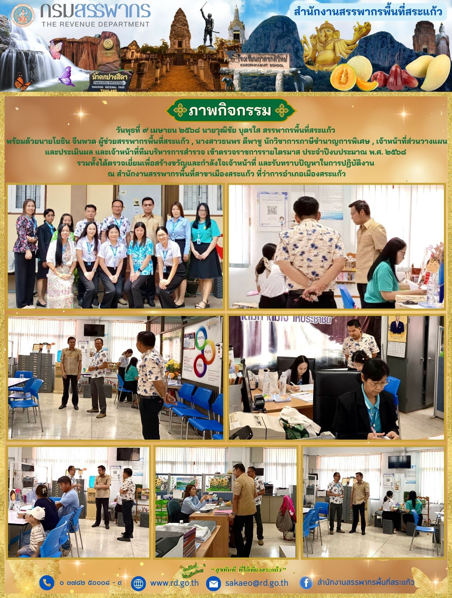 วันพุธที่ ๙ เมษายน ๒๕๖๘ นายวุฒิชัย บุตรใส สรรพากรพื้นที่สระแก้ว  พร้อมด้วยนายโยธิน จีนพวด ผู้ช่วยสรรพากรพื้นที่สระแก้ว , นางสาวธนพร ดีพาชู นักวิชาการภาษีชำนาญการพิเศษ , เจ้าหน้าที่ส่วนวางแผน และประเมินผล และเจ้าหน้าที่ทีมบริหารการสำรวจ เข้าตรวจราชการรายไตรมาส ประจำปีงบประมาณ พ.ศ. ๒๕๖๘  รวมทั้งได้ตรวจเยี่ยมเพื่อสร้างขวัญและกำลังใจเจ้าหน้าที่ และรับทราบปัญหาในการปฏิบัติงาน  ณ สำนักงานสรรพากรพื้นที่สาขาเมืองสระแก้ว ที่ว่าการอำเภอเมืองสระแก้ว