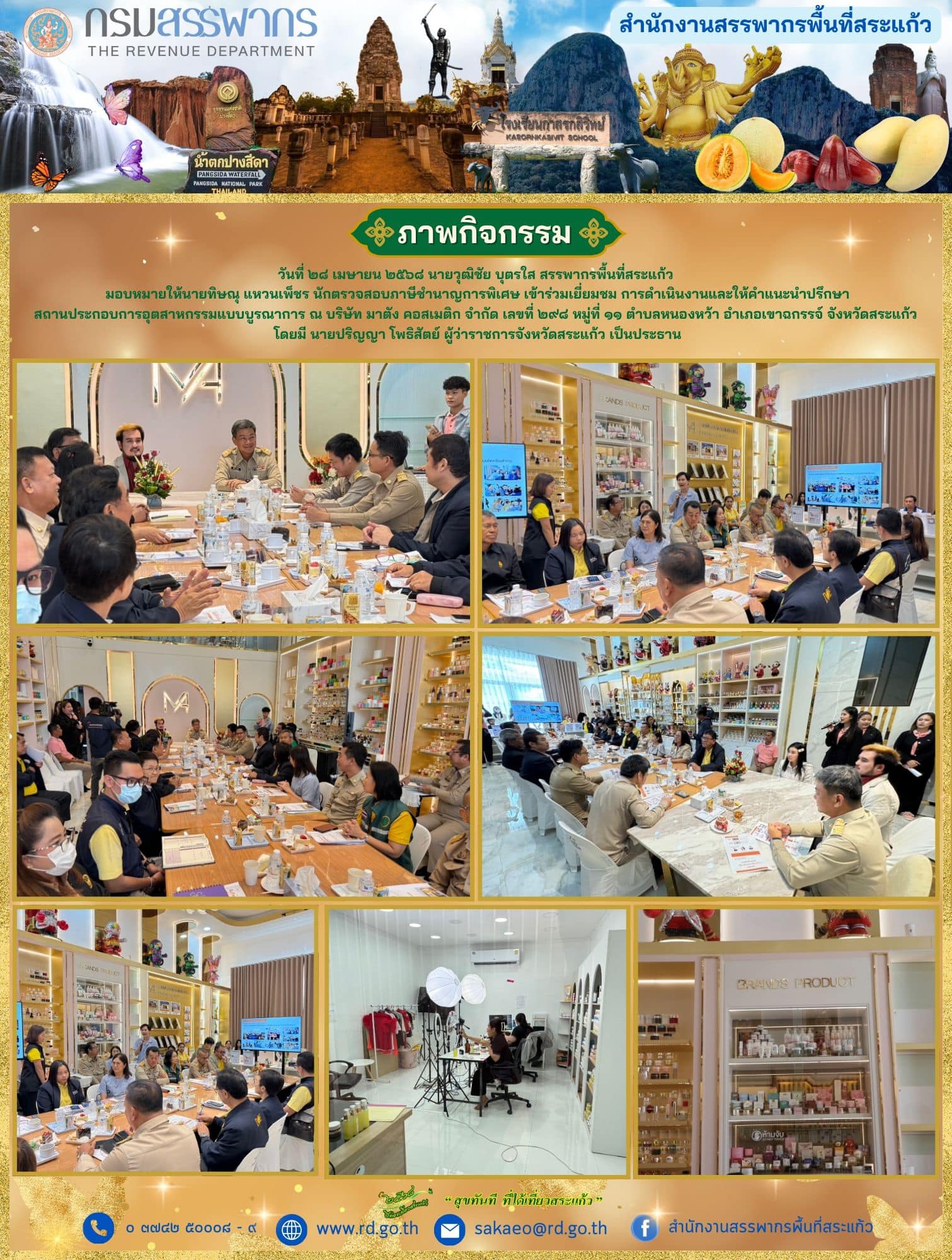 วันจันทร์ที่ ๒๘ เมษายน ๒๕๖๘ นายวุฒิชัย บุตรใส สรรพากรพื้นที่สระแก้ว มอบหมายให้นายทิษณุ แหวนเพ็ชร นักตรวจสอบภาษีชำนาญการพิเศษ เข้าร่วมเยี่ยมชม การดำเนินงานและให้คำแนะนำปรึกษา สถานประกอบการอุตสาหกรรมแบบบูรณาการ ณ บริษัท มาตัง คอสเมติก จำกัด เลขที่ ๒๙๘ หมู่ที่ ๑๑ ตำบลหนองหว้า อำเภอเขาฉกรรจ์ จังหวัดสระแก้ว โดยมี นายปริญญา โพธิสัตย์ ผู้ว่าราชการจังหวัดสระแก้ว เป็นประธาน
