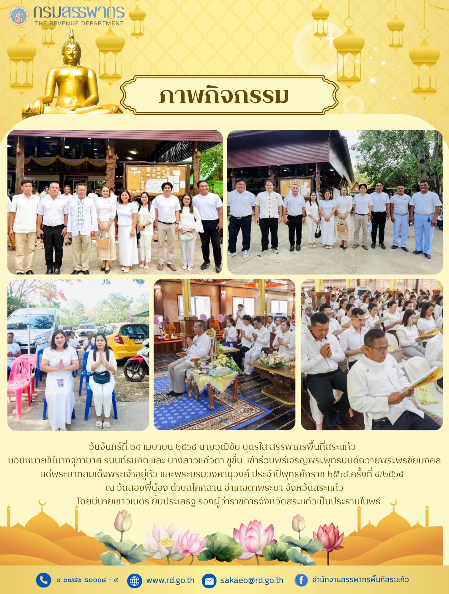 วันจันทร์ที่ ๒๘ เมษายน ๒๕๖๘ นายวุฒิชัย บุตรใส สรรพากรพื้นที่สระแก้ว มอบหมายให้นางจุฑามาศ ธนนท์ธนกิต และ นางสาวแก้วตา ชูชื่น  เข้าร่วมพิธีเจริญพระพุทธมนต์ถวายพระพรชัยมงคล แด่พระบาทสมเด็จพระเจ้าอยู่หัว และพระบรมวงศานุวงศ์ ประจำปีพุทธศักราช ๒๕๖๘ ครั้งที่ ๔/๒๕๖๘  ณ วัดสองพี่น้อง ตำบลโคคลาน อำเภอตาพระยา จังหวัดสระแก้ว โดยมีนายเชาวเนตร ยิ้มประเสริฐ รองผู้ว่าราชการจังหวัดสระแก้วเป็นประธานในพิธี