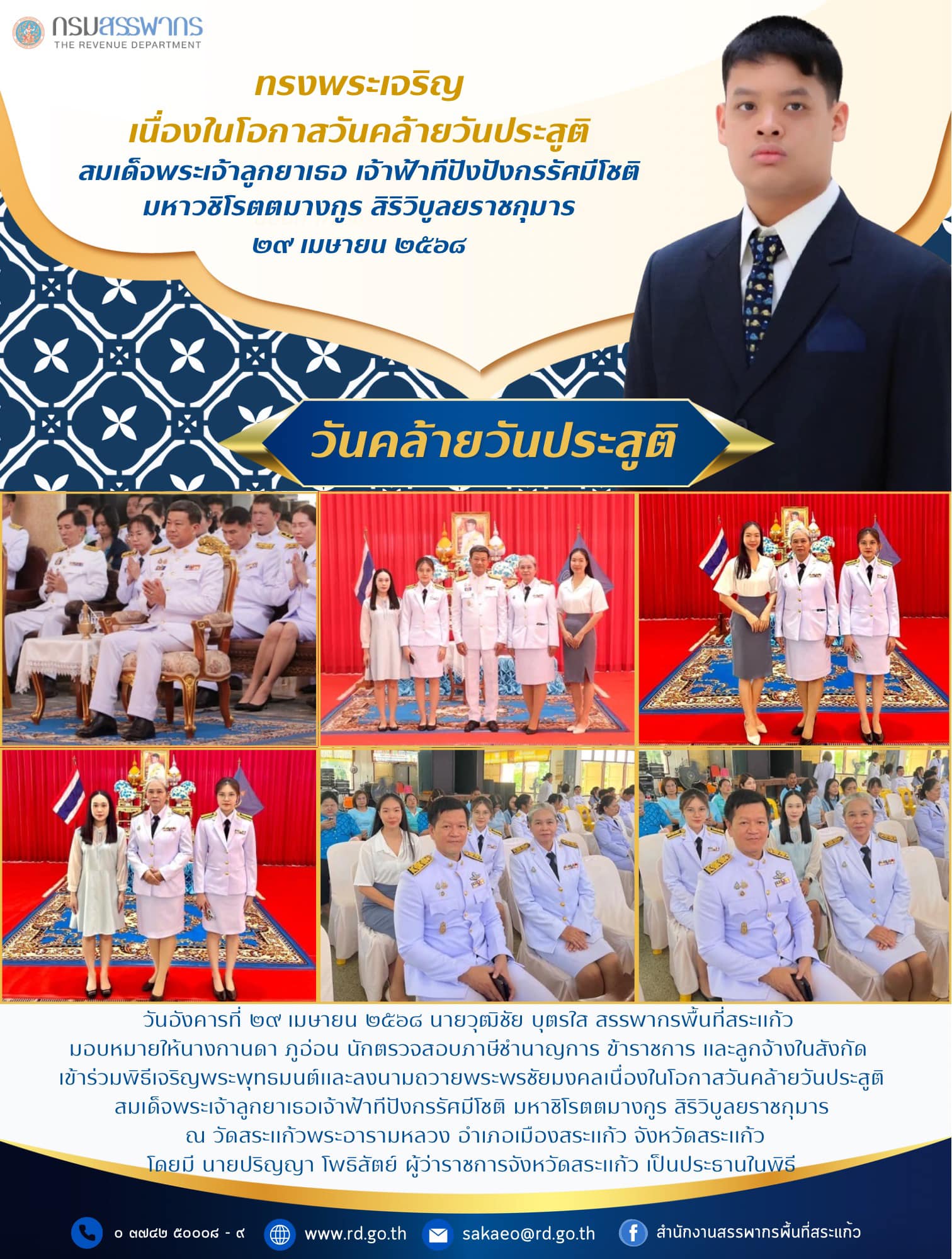 วันอังคารที่ ๒๙ เมษายน ๒๕๖๘ นายวุฒิชัย บุตรใส สรรพากรพื้นที่สระแก้ว มอบหมายให้นางกานดา ภูอ่อน นักตรวจสอบภาษีชำนาญการ ข้าราชการ และลูกจ้างในสังกัด เข้าร่วมพิธีเจริญพระพุทธมนต์และลงนามถวายพระพรชัยมงคลเนื่องในโอกาสวันคล้ายวันประสูติ สมเด็จพระเจ้าลูกยาเธอเจ้าฟ้าทีปังกรรัศมีโชติ มหาชิโรตตมางกูร สิริวิบูลยราชกุมาร ณ วัดสระแก้วพระอารามหลวง อำเภอเมืองสระแก้ว จังหวัดสระแก้วโดยมี นายปริญญา โพธิสัตย์ ผู้ว่าราชการจังหวัดสระแก้ว เป็นประธานในพิธี