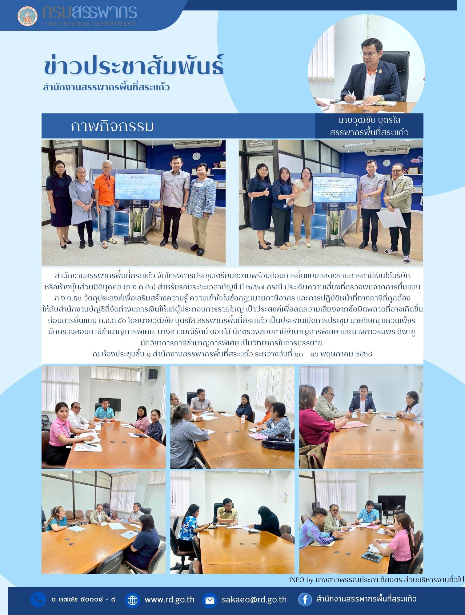 สำนักงานสรรพากรพื้นที่สระแก้ว จัดโครงการประชุมเตรียมความพร้อมก่อนการยื่นแบบแสดงรายการภาษีเงินได้บริษัท หรือห้างหุ้นส่วนนิติบุคคล (ภ.ง.ด.๕๐) สำหรับรอบระยะเวลาบัญชี ปี ๒๕๖๗ กรณี ประเด็นความเสี่ยงที่ตรวจพบจากการยื่นแบบ ภ.ง.ด.๕๐ วัตถุประสงค์เพื่อเสริมสร้างความรู้ ความเข้าใจในข้อกฎหมายภาษีอากร และการปฏิบัติหน้าที่ทางภาษีที่ถูกต้อง ให้กับสำนักงานบัญชีที่จัดทำงบการเงินให้แก่ผู้ประกอบการรายใหญ่ เป้าประสงค์เพื่อลดความเสี่ยงจากข้อผิดพลาดที่อาจเกิดขึ้น ก่อนการยื่นแบบ ภ.ง.ด.๕๐ โดยนายวุฒิชัย บุตรใส สรรพากรพื้นที่สระแก้ว เป็นประธานเปิดการประชุม นายทิษณุ แหวนเพ็ชร  นักตรวจสอบภาษีชำนาญการพิเศษ, นางสาวมณีรัตน์ ดอกไม้ นักตรวจสอบภาษีชำนาญการพิเศษ และนางสาวธนพร ดีพาชู  นักวิชาการภาษีชำนาญการพิเศษ เป็นวิทยากรในการบรรยาย  ณ ห้องประชุมชั้น ๑ สำนักงานสรรพากรพื้นที่สระแก้ว ระหว่างวันที่ ๑๓ - ๑๖ พฤษภาคม ๒๕๖๘