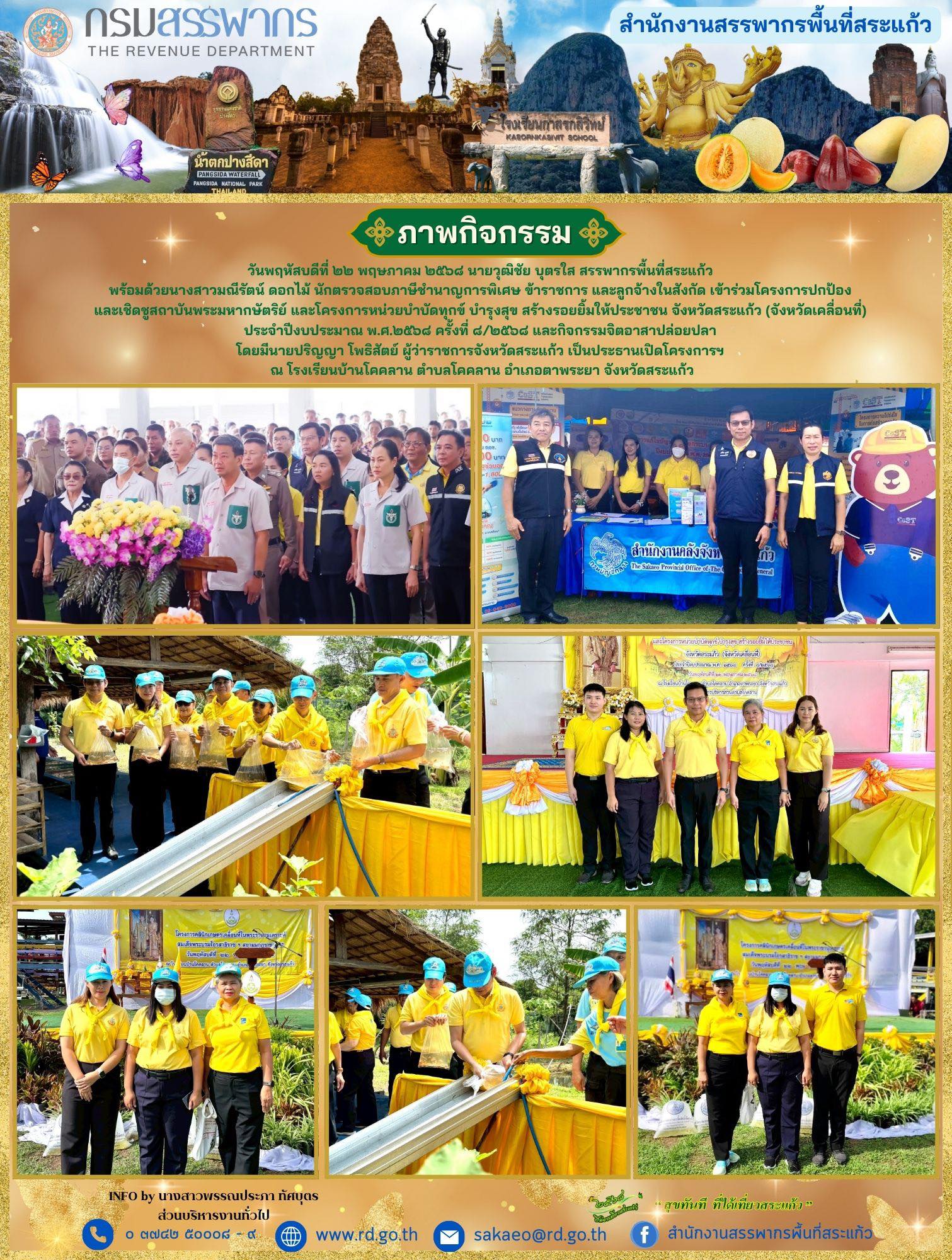 วันพฤหัสบดีที่ ๒๒ พฤษภาคม ๒๕๖๘ นายวุฒิชัย บุตรใส สรรพากรพื้นที่สระแก้ว  พร้อมด้วยนางสาวมณีรัตน์ ดอกไม้ นักตรวจสอบภาษีชำนาญการพิเศษ ข้าราชการ และลูกจ้างในสังกัด เข้าร่วมโครงการปกป้อง และเชิดชูสถาบันพระมหากษัตริย์ และโครงการหน่วยบำบัดทุกข์ บำรุงสุข สร้างรอยยิ้มให้ประชาชน จังหวัดสระแก้ว (จังหวัดเคลื่อนที่)  ประจำปีงบประมาณ พ.ศ.๒๕๖๘ ครั้งที่ ๘/๒๕๖๘ และกิจกรรมจิตอาสาปล่อยปลา  โดยมีนายปริญญา โพธิสัตย์ ผู้ว่าราชการจังหวัดสระแก้ว เป็นประธานเปิดโครงการฯ  ณ โรงเรียนบ้านโคคลาน ตำบลโคคลาน อำเภอตาพระยา จังหวัดสระแก้ว