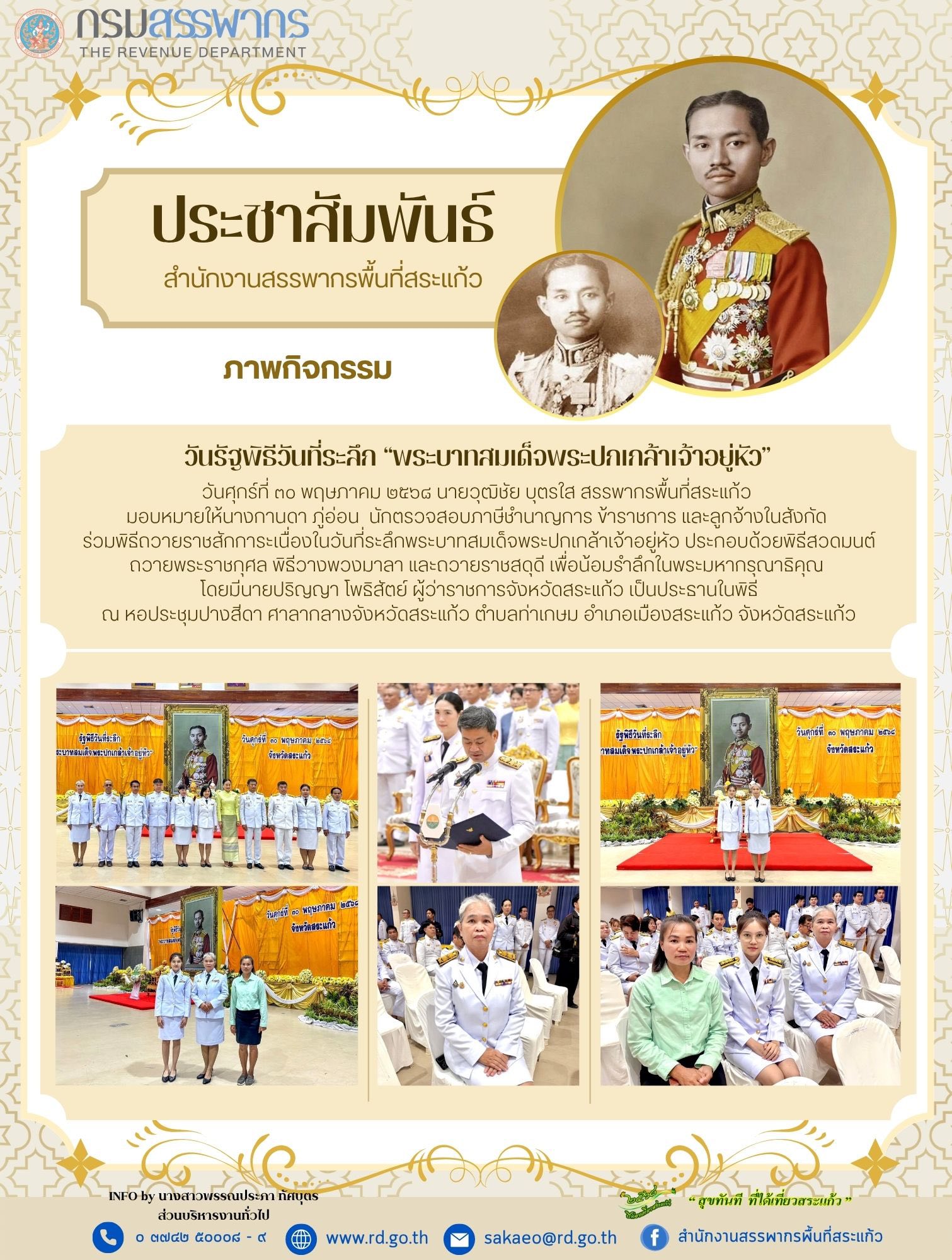 วันศุกร์ที่ ๓๐ พฤษภาคม ๒๕๖๘ นายวุฒิชัย บุตรใส สรรพากรพื้นที่สระแก้ว  มอบหมายให้นางกานดา ภู่อ่อน  นักตรวจสอบภาษีชำนาญการ ข้าราชการ และลูกจ้างในสังกัด  ร่วมพิธีถวายราชสักการะเนื่องในวันที่ระลึกพระบาทสมเด็จพระปกเกล้าเจ้าอยู่หัว ประกอบด้วยพิธีสวดมนต์ถวายพระราชกุศล พิธีวางพวงมาลา และถวายราชสดุดี เพื่อน้อมรำลึกในพระมหากรุณาธิคุณ  โดยมีนายปริญญา โพธิสัตย์ ผู้ว่าราชการจังหวัดสระแก้ว เป็นประธานในพิธี ณ หอประชุมปางสีดา ศาลากลางจังหวัดสระแก้ว ตำบลท่าเกษม อำเภอเมืองสระแก้ว จังหวัดสระแก้ว