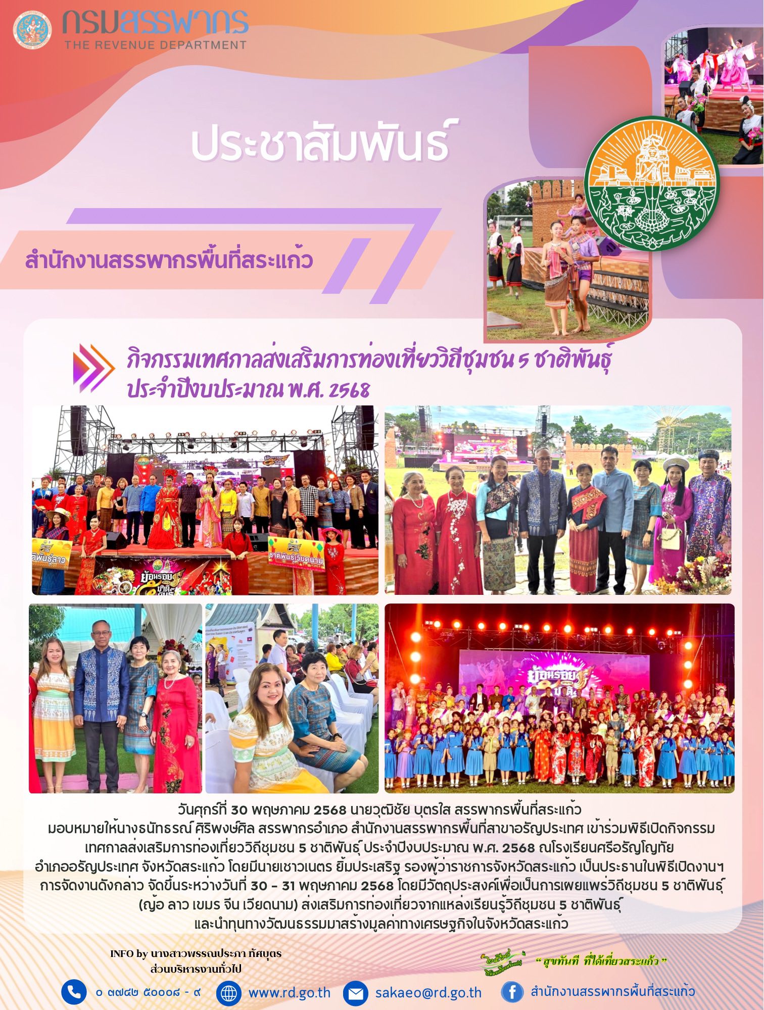 วันศุกร์ที่ 30 พฤษภาคม 2568 นายวุฒิชัย บุตรใส สรรพากรพื้นที่สระแก้ว  มอบหมายให้นางธนัทธรณ์ ศิริพงษ์ศิล สรรพากรอำเภอ สำนักงานสรรพากรพื้นที่สาขาอรัญประเทศ เข้าร่วมพิธีเปิดกิจกรรมเทศกาลส่งเสริมการท่องเที่ยววิถีชุมชน 5 ชาติพันธุ์ ประจำปีงบประมาณ พ.ศ. 2568 ณโรงเรียนศรีอรัญโญทัย  อำเภออรัญประเทศ จังหวัดสระแก้ว โดยมีนายเชาวเนตร ยิ้มประเสริฐ รองผู้ว่าราชการจังหวัดสระแก้ว เป็นประธานในพิธีเปิดงานฯ  การจัดงานดังกล่าว จัดขึ้นระหว่างวันที่ 30 - 31 พฤษภาคม 2568 โดยมีวัตถุประสงค์เพื่อเป็นการเผยแพร่วิถีชุมชน 5 ชาติพันธุ์ (ญ้อ ลาว เขมร จีน เวียดนาม) ส่งเสริมการท่องเที่ยวจากแหล่งเรียนรู้วิถีชุมชน 5 ชาติพันธุ์  และนำทุนทางวัฒนธรรมมาสร้างมูลค่าทางเศรษฐกิจในจังหวัดสระแก้ว
