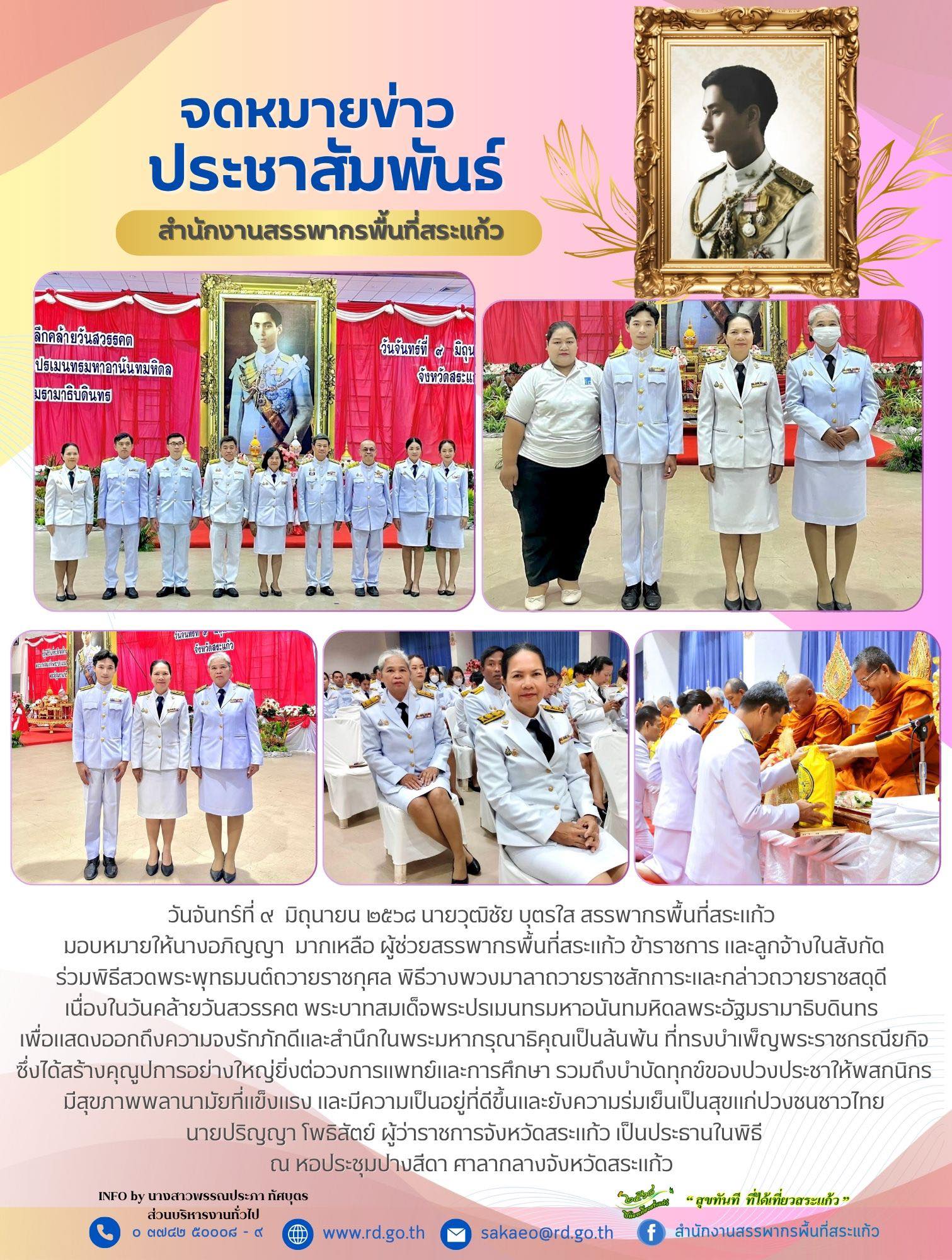 วันจันทร์ที่ ๙  มิถุนายน ๒๕๖๘ นายวุฒิชัย บุตรใส สรรพากรพื้นที่สระแก้ว  มอบหมายให้นางอภิญญา  มากเหลือ ผู้ช่วยสรรพากรพื้นที่สระแก้ว ข้าราชการ และลูกจ้างในสังกัด ร่วมพิธีสวดพระพุทธมนต์ถวายราชกุศล พิธีวางพวงมาลาถวายราชสักการะและกล่าวถวายราชสดุดี  เนื่องในวันคล้ายวันสวรรคต พระบาทสมเด็จพระปรเมนทรมหาอนันทมหิดลพระอัฐมรามาธิบดินทร  เพื่อแสดงออกถึงความจงรักภักดีและสำนึกในพระมหากรุณาธิคุณเป็นล้นพ้น ที่ทรงบำเพ็ญพระราชกรณียกิจ ซึ่งได้สร้างคุณูปการอย่างใหญ่ยิ่งต่อวงการแพทย์และการศึกษา รวมถึงบำบัดทุกข์ของปวงประชาให้พสกนิกรมีสุขภาพพลานามัยที่แข็งแรง และมีความเป็นอยู่ที่ดีขึ้นและยังความร่มเย็นเป็นสุขแก่ปวงชนชาวไทย นายปริญญา โพธิสัตย์ ผู้ว่าราชการจังหวัดสระแก้ว เป็นประธานในพิธี ณ หอประชุมปางสีดา ศาลากลางจังหวัดสระแก้ว