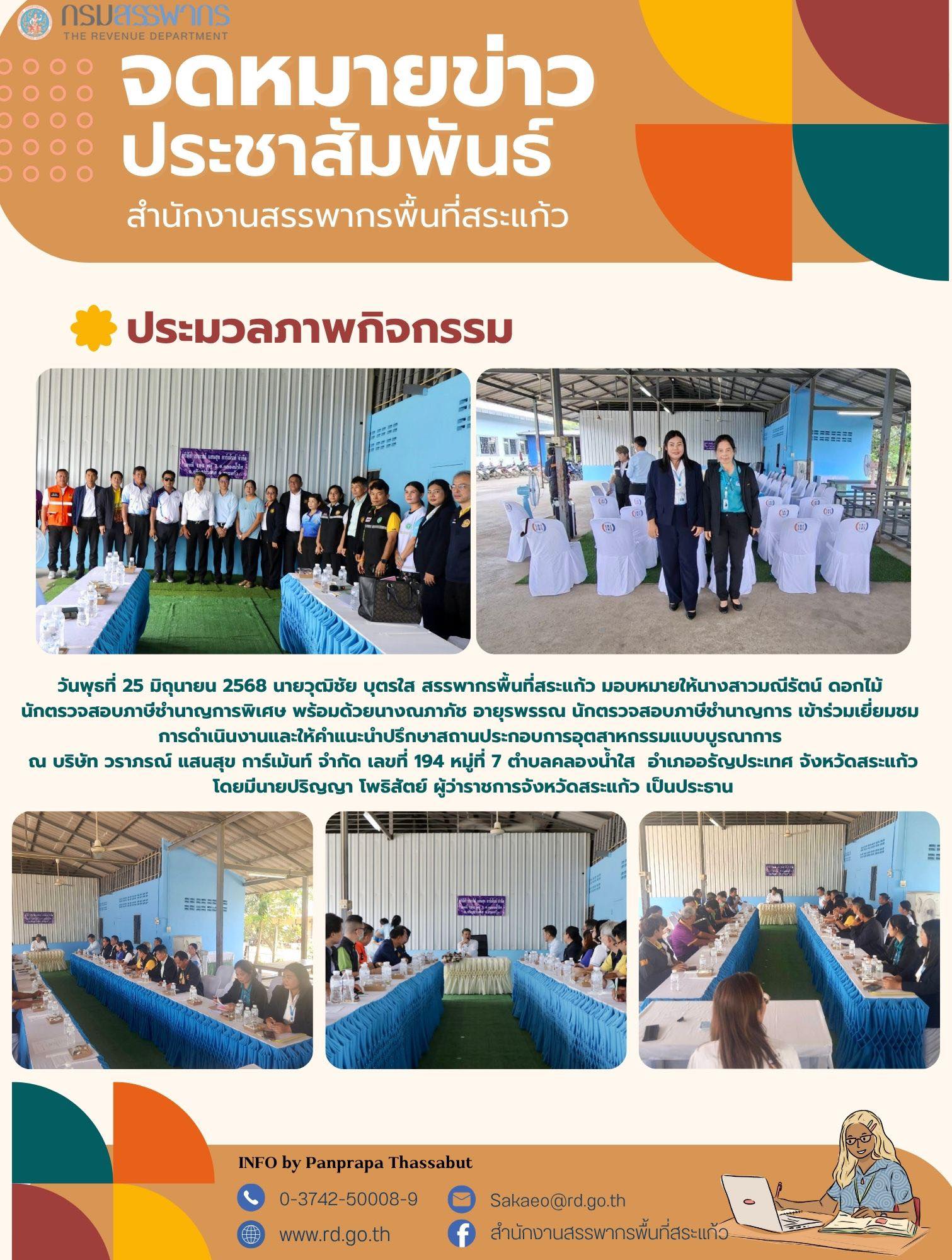 วันพุธที่ 25 มิถุนายน 2568 นายวุฒิชัย บุตรใส สรรพากรพื้นที่สระแก้ว มอบหมายให้นางสาวมณีรัตน์ ดอกไม้  นักตรวจสอบภาษีชำนาญการพิเศษ พร้อมด้วยนางณภาภัช อายุรพรรณ นักตรวจสอบภาษีชำนาญการ เข้าร่วมเยี่ยมชม  การดำเนินงานและให้คำแนะนำปรึกษาสถานประกอบการอุตสาหกรรมแบบบูรณาการ  ณ บริษัท วราภรณ์ แสนสุข การ์เม้นท์ จำกัด เลขที่ 194 หมู่ที่ 7 ตำบลคลองน้ำใส  อำเภออรัญประเทศ จังหวัดสระแก้ว โดยมีนายปริญญา โพธิสัตย์ ผู้ว่าราชการจังหวัดสระแก้ว เป็นประธาน