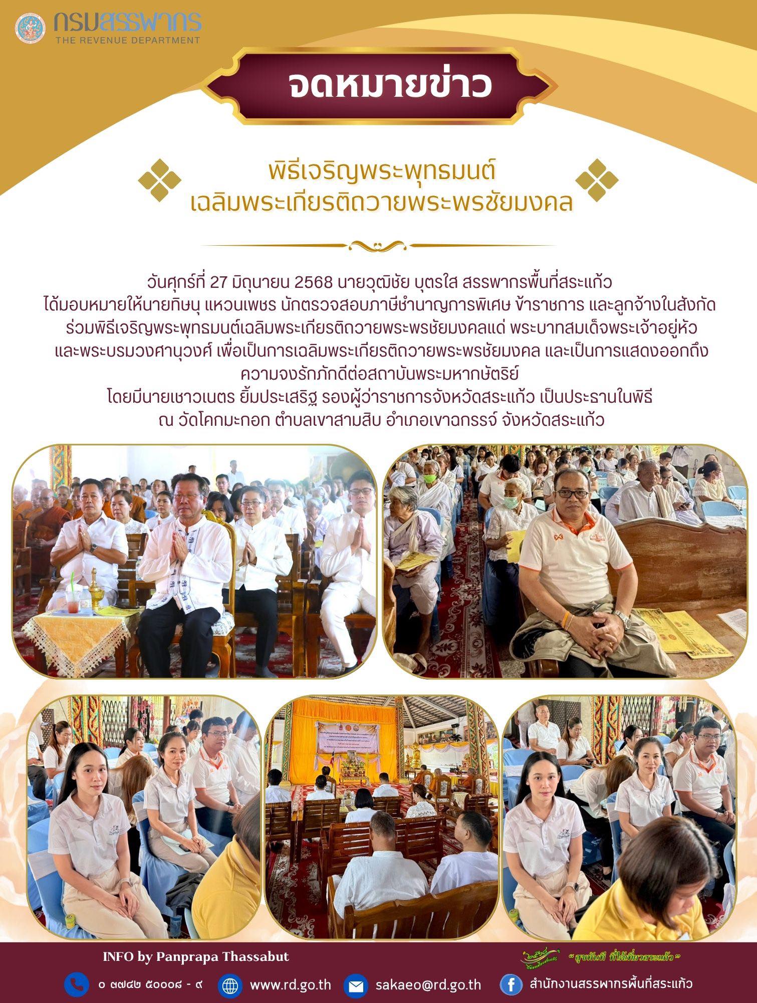 วันศุกร์ที่ 27 มิถุนายน 2568 นายวุฒิชัย บุตรใส สรรพากรพื้นที่สระแก้ว  ได้มอบหมายให้นายทิษนุ แหวนเพชร นักตรวจสอบภาษีชำนาญการพิเศษ ข้าราชการ และลูกจ้างในสังกัด  ร่วมพิธีเจริญพระพุทธมนต์เฉลิมพระเกียรติถวายพระพรชัยมงคลแด่ พระบาทสมเด็จพระเจ้าอยู่หัว และพระบรมวงศานุวงศ์ เพื่อเป็นการเฉลิมพระเกียรติถวายพระพรชัยมงคล และเป็นการแสดงออกถึง ความจงรักภักดีต่อสถาบันพระมหากษัตริย์  โดยมีนายเชาวเนตร ยิ้มประเสริฐ รองผู้ว่าราชการจังหวัดสระแก้ว เป็นประธานในพิธี  ณ วัดโคกมะกอก ตำบลเขาสามสิบ อำเภอเขาฉกรรจ์ จังหวัดสระแก้ว