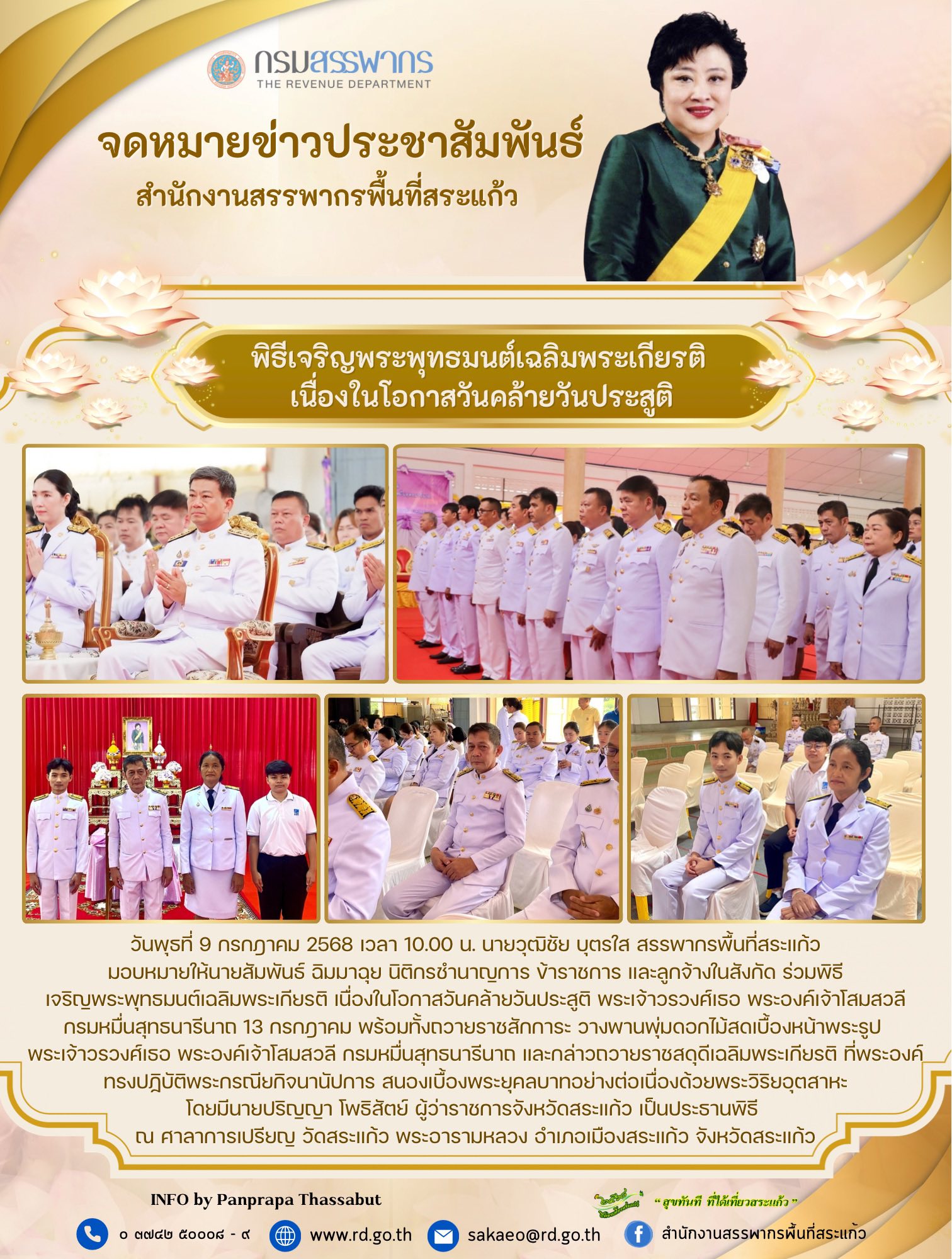 วันพุธที่ 9 กรกฎาคม 2568 เวลา 10.00 น. นายวุฒิชัย บุตรใส สรรพากรพื้นที่สระแก้ว มอบหมายให้นายสัมพันธ์ ฉิมมาฉุย นิติกรชำนาญการ ข้าราชการ และลูกจ้างในสังกัด ร่วมพิธี เจริญพระพุทธมนต์เฉลิมพระเกียรติ เนื่องในโอกาสวันคล้ายวันประสูติ พระเจ้าวรวงศ์เธอ พระองค์เจ้าโสมสวลี กรมหมื่นสุทธนารีนาถ 13 กรกฎาคม พร้อมทั้งถวายราชสักการะ วางพานพุ่มดอกไม้สดเบื้องหน้าพระรูป  พระเจ้าวรวงศ์เธอ พระองค์เจ้าโสมสวลี กรมหมื่นสุทธนารีนาถ และกล่าวถวายราชสดุดีเฉลิมพระเกียรติ ที่พระองค์ทรงปฏิบัติพระกรณียกิจนานัปการ สนองเบื้องพระยุคลบาทอย่างต่อเนื่องด้วยพระวิริยอุตสาหะ โดยมีนายปริญญา โพธิสัตย์ ผู้ว่าราชการจังหวัดสระแก้ว เป็นประธานพิธี  ณ ศาลาการเปรียญ วัดสระแก้ว พระอารามหลวง อำเภอเมืองสระแก้ว จังหวัดสระแก้ว