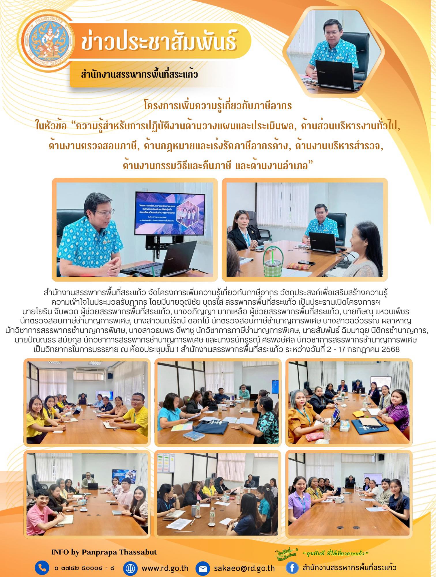 สำนักงานสรรพากรพื้นที่สระแก้ว จัดโครงการเพิ่มความรู้เกี่ยวกับภาษีอากร วัตถุประสงค์เพื่อเสริมสร้างความรู้  ความเข้าใจในประมวลรัษฎากร โดยมีนายวุฒิชัย บุตรใส สรรพากรพื้นที่สระแก้ว เป็นประธานเปิดโครงการฯ  นายโยธิน จีนพวด ผู้ช่วยสรรพากรพื้นที่สระแก้ว, นางอภิญญา มากเหลือ ผู้ช่วยสรรพากรพื้นที่สระแก้ว, นายทิษณุ แหวนเพ็ชร  นักตรวจสอบภาษีชำนาญการพิเศษ, นางสาวมณีรัตน์ ดอกไม้ นักตรวจสอบภาษีชำนาญการพิเศษ นางสาวฉวีวรรณ ผลาหาญ  นักวิชาการสรรพากรชำนาญการพิเศษ, นางสาวธนพร ดีพาชู นักวิชาการภาษีชำนาญการพิเศษ, นายสัมพันธ์ ฉิมมาฉุย นิติกรชำนาญการ, นายปัณณธร สมัยกุล นักวิชาการสรรพากรชำนาญการพิเศษ และนางธนัทธรณ์ ศิริพงษ์ศิล นักวิชาการสรรพากรชำนาญการพิเศษ  เป็นวิทยากรในการบรรยาย ณ ห้องประชุมชั้น 1 สำนักงานสรรพากรพื้นที่สระแก้ว ระหว่างวันที่ 2 - 17 กรกฎาคม 2568