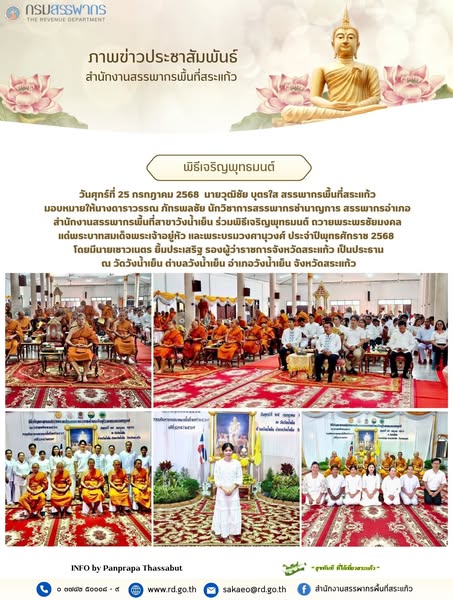 วันศุกร์ที่ 25 กรกฎาคม 2568  นายวุฒิชัย บุตรใส สรรพากรพื้นที่สระแก้ว  มอบหมายให้นางดาราวรรณ ภัทรพลชัย นักวิชาการสรรพากรชำนาญการ สรรพากรอำเภอ  สำนักงานสรรพากรพื้นที่สาขาวังน้ำเย็น ร่วมพิธีเจริญพุทธมนต์ ถวายพระพรชัยมงคล  แด่พระบาทสมเด็จพระเจ้าอยู่หัว และพระบรมวงศานุวงศ์ ประจำปีพุทธศักราช 2568   โดยมีนายเชาวเนตร ยิ้มประเสริฐ รองผู้ว่าราชการจังหวัดสระแก้ว เป็นประธาน ณ วัดวังน้ำเย็น ตำบลวังน้ำเย็น อำเภอวังน้ำเย็น จังหวัดสระแก้ว