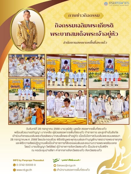 วันจันทร์ที่ 28 กรกฎาคม 2568 นายวุฒิชัย บุตรใส สรรพากรพื้นที่สระแก้ว  พร้อมด้วยนางอภิญญา มากเหลือ ผู้ช่วยสรรพากรพื้นที่สระแก้ว ข้าราชการ และลูกจ้างในสังกัด  เข้าร่วมกิจกรรมเฉลิมพระเกียรติพระบาทสมเด็จพระเจ้าอยู่หัว เนื่องในโอกาสวันเฉลิมพระชนมพรรษา  28 กรกฎาคมพ.ศ. 2568 โดยประกอบด้วย พิธีเจริญพระพุทธมนต์และทำบุญตักบาตรถวายพระราชกุศล  และพิธีถวายสัตย์ปฏิญาณเพื่อเป็นข้าราชการที่ดีของแผ่นดินและลงนามถวายพระพรชัยมงคล  โดยมี นายปริญญา โพธิสัตย์ ผู้ว่าราชการจังหวัดสระแก้ว เป็นประธานในพิธีฯ  ณ หอประชุมปางสีดา ศาลากลางจังหวัดสระแก้ว จังหวัดสระแก้ว