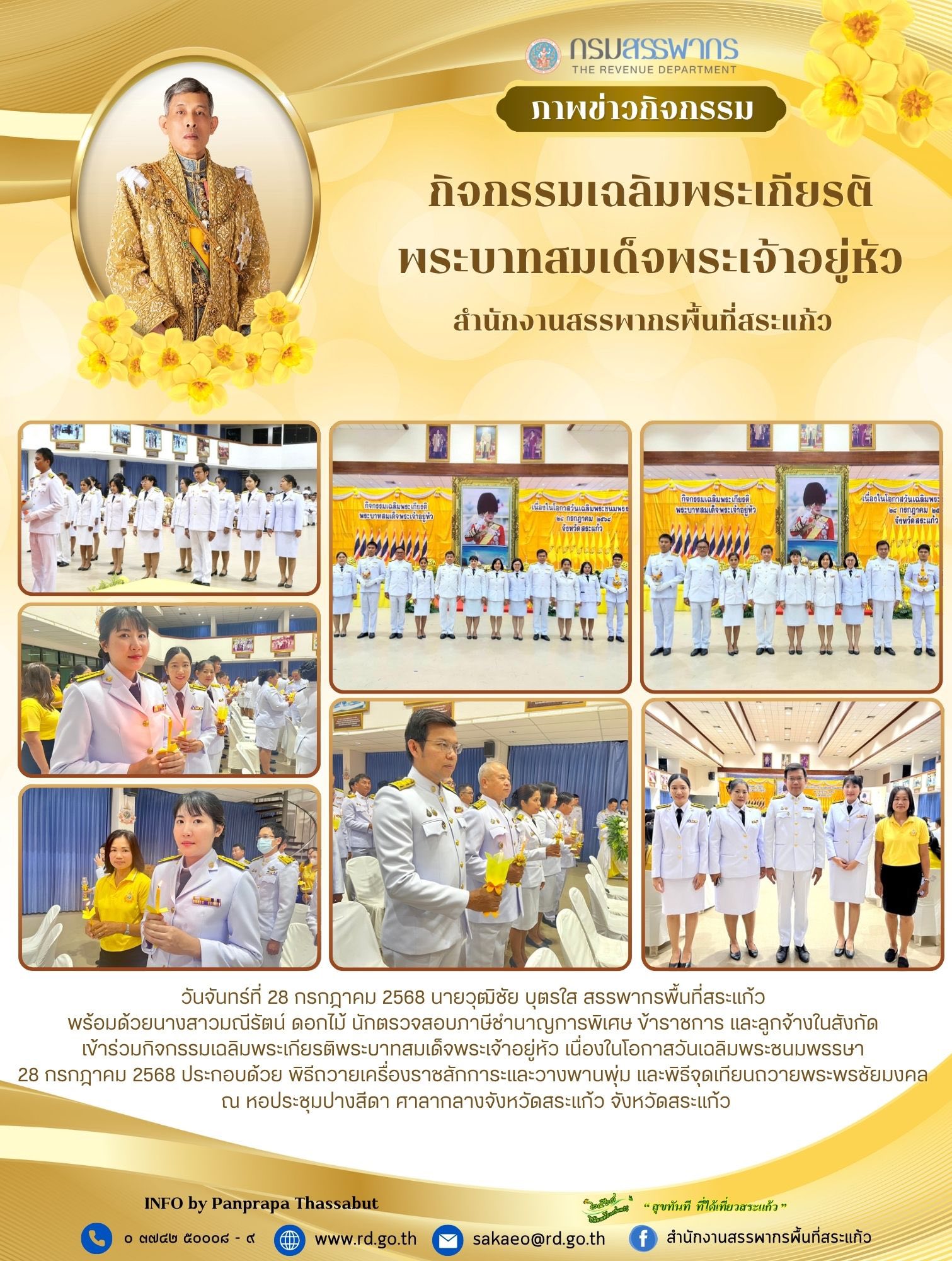 วันจันทร์ที่ 28 กรกฎาคม 2568 นายวุฒิชัย บุตรใส สรรพากรพื้นที่สระแก้ว  พร้อมด้วยนางสาวมณีรัตน์ ดอกไม้ นักตรวจสอบภาษีชำนาญการพิเศษ ข้าราชการ และลูกจ้างในสังกัด  เข้าร่วมกิจกรรมเฉลิมพระเกียรติพระบาทสมเด็จพระเจ้าอยู่หัว เนื่องในโอกาสวันเฉลิมพระชนมพรรษา  28 กรกฎาคม 2568 ประกอบด้วย พิธีถวายเครื่องราชสักการะและวางพานพุ่ม และพิธีจุดเทียนถวายพระพรชัยมงคล  ณ หอประชุมปางสีดา ศาลากลางจังหวัดสระแก้ว จังหวัดสระแก้ว