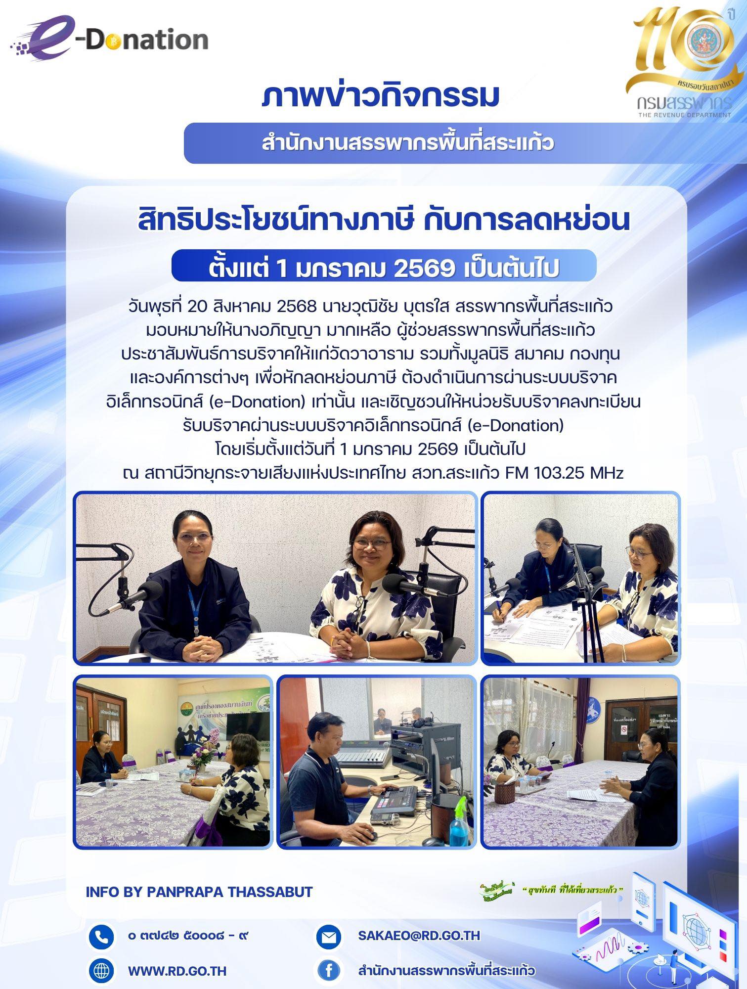 วันพุธที่ 20 สิงหาคม 2568 นายวุฒิชัย บุตรใส สรรพากรพื้นที่สระแก้ว  มอบหมายให้นางอภิญญา มากเหลือ ผู้ช่วยสรรพากรพื้นที่สระแก้ว  ประชาสัมพันธ์การบริจาคให้แก่วัดวาอาราม รวมทั้งมูลนิธิ สมาคม กองทุน  และองค์การต่างๆ เพื่อหักลดหย่อนภาษี ต้องดำเนินการผ่านระบบบริจาคอิเล็กทรอนิกส์ (e-Donation) เท่านั้น และเชิญชวนให้หน่วยรับบริจาคลงทะเบียนรับบริจาคผ่านระบบบริจาคอิเล็กทรอนิกส์ (e-Donation) โดยเริ่มตั้งแต่วันที่ 1 มกราคม 2569 เป็นต้นไป  ณ สถานีวิทยุกระจายเสียงแห่งประเทศไทย สวท.สระแก้ว FM 103.25 MHz