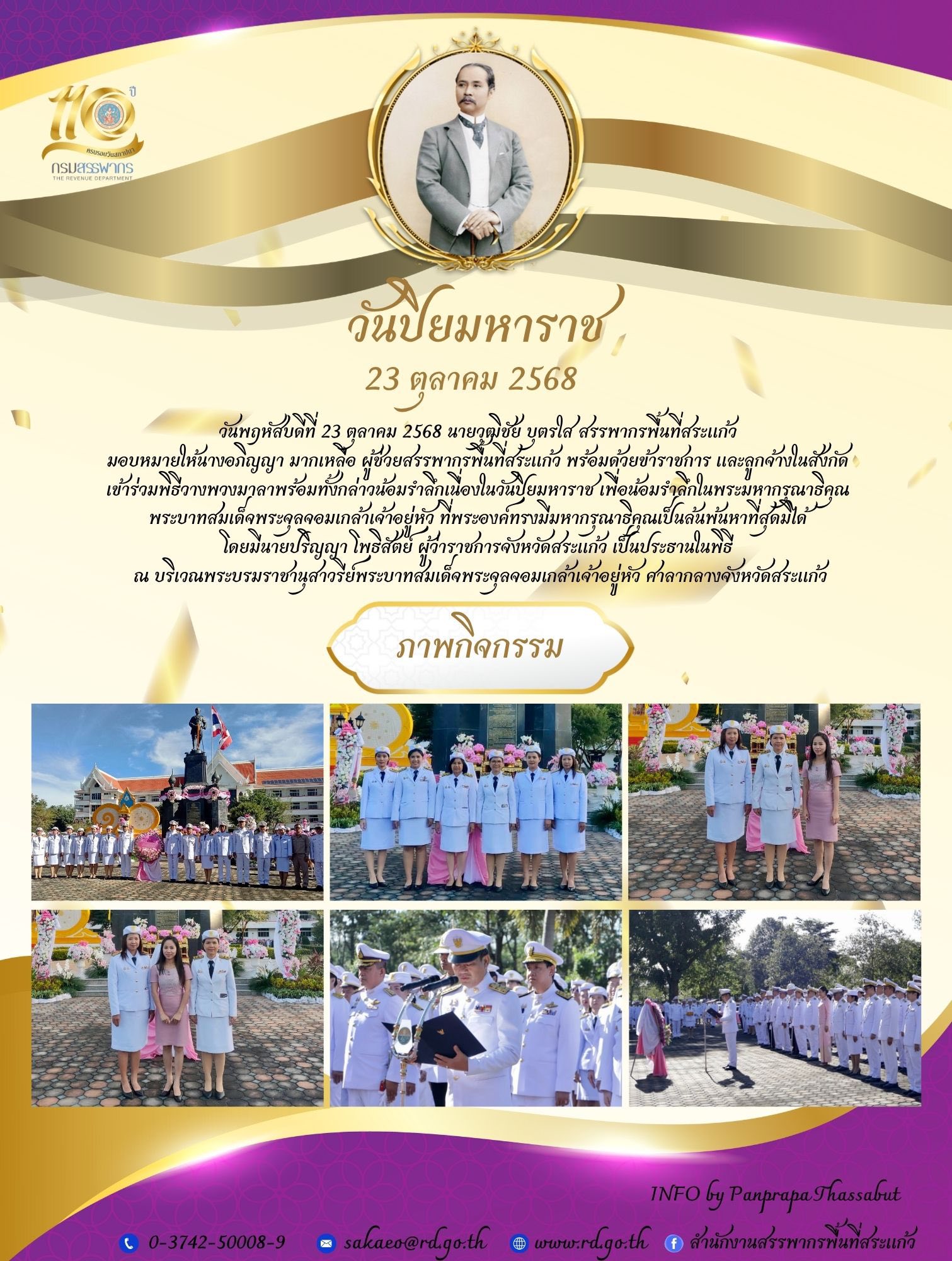 วันพฤหัสบดีที่ 23 ตุลาคม 2568 นายวุฒิชัย บุตรใส สรรพากรพื้นที่สระแก้ว  มอบหมายให้นางอภิญญา มากเหลือ ผู้ช่วยสรรพากรพื้นที่สระแก้ว พร้อมด้วยข้าราชการ และลูกจ้างในสังกัด  เข้าร่วมพิธีวางพวงมาลาพร้อมทั้งกล่าวน้อมรำลึกเนื่องในวันปิยมหาราช เพื่อน้อมรำลึกในพระมหากรุณาธิคุณ  พระบาทสมเด็จพระจุลจอมเกล้าเจ้าอยู่หัว ที่พระองค์ทรงมีมหากรุณาธิคุณเป็นล้นพ้นหาที่สุดมิได้  โดยมีนายปริญญา โพธิสัตย์ ผู้ว่าราชการจังหวัดสระแก้ว เป็นประธานในพิธี  ณ บริเวณพระบรมราชานุสาวรีย์พระบาทสมเด็จพระจุลจอมเกล้าเจ้าอยู่หัว ศาลากลางจังหวัดสระแก้ว