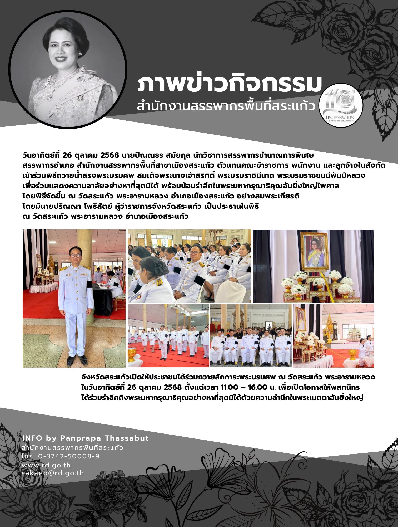 วันอาทิตย์ที่ 26 ตุลาคม 2568 นายปัณณธร สมัยกุล นักวิชาการสรรพากรชำนาญการพิเศษ  สรรพากรอำเภอ สำนักงานสรรพากรพื้นที่สาขาเมืองสระแก้ว ตัวแทนคณะข้าราชการ พนักงาน และลูกจ้างในสังกัด  เข้าร่วมพิธีถวายน้ำสรงพระบรมศพ สมเด็จพระนางเจ้าสิริกิติ์ พระบรมราชินีนาถ พระบรมราชชนนีพันปีหลวง  เพื่อร่วมแสดงความอาลัยอย่างหาที่สุดมิได้ พร้อมน้อมรำลึกในพระมหากรุณาธิคุณอันยิ่งใหญ่ไพศาล  โดยพิธีจัดขึ้น ณ วัดสระแก้ว พระอารามหลวง อำเภอเมืองสระแก้ว อย่างสมพระเกียรติ  โดยมีนายปริญญา โพธิสัตย์ ผู้ว่าราชการจังหวัดสระแก้ว เป็นประธานในพิธี  ณ วัดสระแก้ว พระอารามหลวง อำเภอเมืองสระแก้ว จังหวัดสระแก้วเปิดให้ประชาชนได้ร่วมถวายสักการะพระบรมศพ ณ วัดสระแก้ว พระอารามหลวง ในวันอาทิตย์ที่ 26 ตุลาคม 2568 ตั้งแต่เวลา 11.00 – 16.00 น. เพื่อเปิดโอกาสให้พสกนิกร ได้ร่วมรำลึกถึงพระมหากรุณาธิคุณอย่างหาที่สุดมิได้ด้วยความสำนึกในพระเมตตาอันยิ่งใหญ่