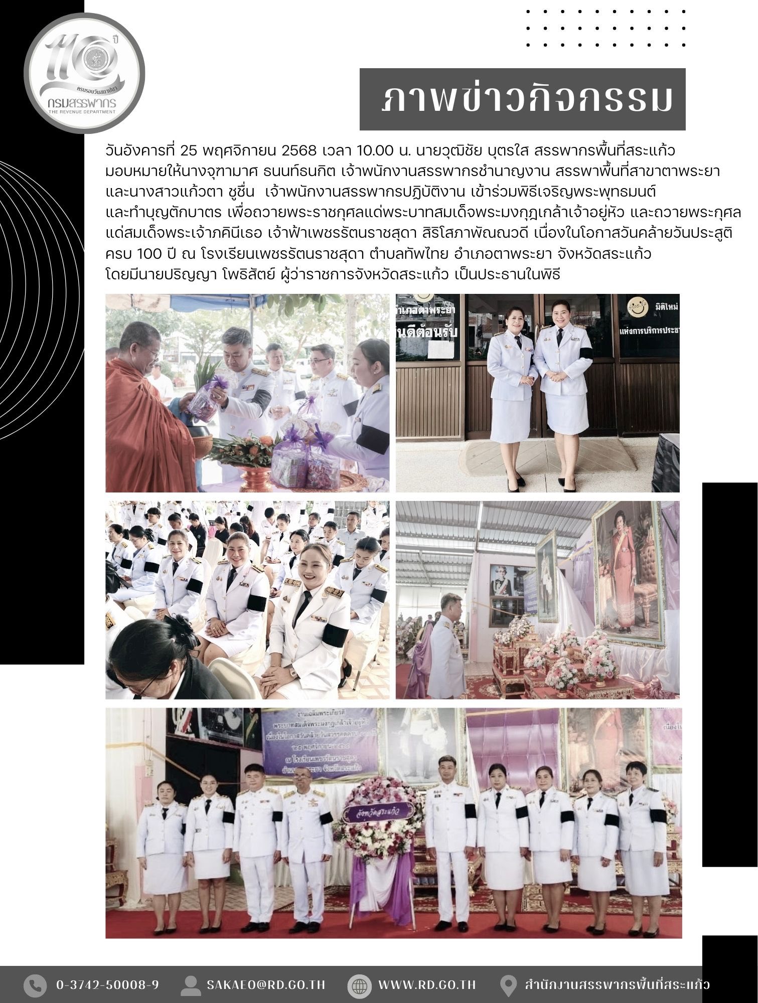 วันอังคารที่ 25 พฤศจิกายน 2568 เวลา 10.00 น. นายวุฒิชัย บุตรใส สรรพากรพื้นที่สระแก้ว มอบหมายให้นางจุฑามาศ ธนนท์ธนกิต เจ้าพนักงานสรรพากรชำนาญงาน สรรพาพื้นที่สาขาตาพระยา และนางสาวแก้วตา ชูชื่น  เจ้าพนักงานสรรพากรปฏิบัติงาน เข้าร่วมพิธีเจริญพระพุทธมนต์ และทำบุญตักบาตร เพื่อถวายพระราชกุศลแด่พระบาทสมเด็จพระมงกุฎเกล้าเจ้าอยู่หัว และถวายพระกุศลแด่สมเด็จพระเจ้าภคินีเธอ เจ้าฟ้าเพชรรัตนราชสุดา สิริโสภาพัณณวดี เนื่องในโอกาสวันคล้ายวันประสูติครบ 100 ปี ณ โรงเรียนเพชรรัตนราชสุดา ตำบลทัพไทย อำเภอตาพระยา จังหวัดสระแก้ว โดยมีนายปริญญา โพธิสัตย์ ผู้ว่าราชการจังหวัดสระแก้ว เป็นประธานในพิธี