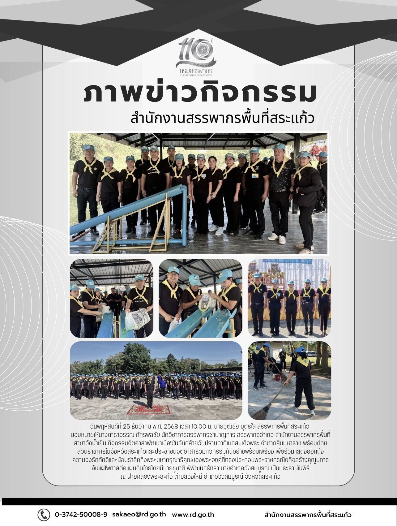 วันพฤหัสบดีที่ 25 ธันวาคม พ.ศ. 2568 เวลา 10.00 น. นายวุฒิชัย บุตรใส สรรพากรพื้นที่สระแก้ว  มอบหมายให้นางดาราวรรณ ภัทรพลชัย นักวิชาการสรรพากรชำนาญการ สรรพากรอำเภอ สำนักงานสรรพากรพื้นที่สาขาวังน้ำเย็น กิจกรรมจิตอาสาพัฒนาเนื่องในวันคล้ายวันปราบดาภิเษกสมเด็จพระเจ้าตากสินมหาราช พร้อมด้วยส่วนราชการในจังหวัดสระแก้วและประชาชนจิตอาสาร่วมกิจกรรมกันอย่างพร้อมเพรียง เพื่อร่วมแสดงออกถึง ความจงรักภักดีและน้อมรำลึกถึงพระมหากรุณาธิคุณของพระองค์ที่ทรงประกอบพระราชกรณียกิจสร้างคุณูปการอันแผ่ไพศาลต่อแผ่นดินไทยโดยมีนายชูชาติ พิพัฒน์ศรัทธา นายอำเภอวังสมบูรณ์ เป็นประธานในพิธี ณ ฝายคลองพระสะทึง ตำบลวังใหม่ อำเภอวังสมบูรณ์ จังหวัดสระแก้ว