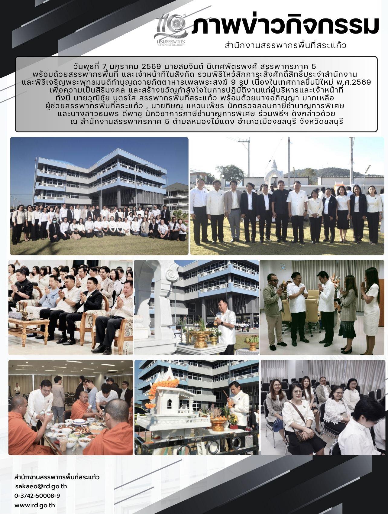 วันพุธที่ 7 มกราคม 2569 นายสมจินต์ นิเทศพัตรพงศ์ สรรพากรภาค 5  พร้อมด้วยสรรพากรพื้นที่ และเจ้าหน้าที่ในสังกัด ร่วมพิธีไหว้สักการะสิ่งศักดิ์สิทธิ์ประจำสำนักงาน  และพิธีเจริญพระพุทธมนต์ทำบุญถวายภัตตาหารเพลพระสงฆ์ 9 รูป เนื่องในเทศกาลขึ้นปีใหม่ พ.ศ.2569 เพื่อความเป็นสิริมงคล และสร้างขวัญกำลังใจในการปฏิบัติงานแก่ผู้บริหารและเจ้าหน้าที่ ทั้งนี้ นายวุฒิชัย บุตรใส สรรพากรพื้นที่สระแก้ว พร้อมด้วยนางอภิญญา มากเหลือ  ผู้ช่วยสรรพากรพื้นที่สระแก้ว , นายทิษณุ แหวนเพ็ชร นักตรวจสอบภาษีชำนาญการพิเศษ  และนางสาวธนพร ดีพาชู นักวิชาการภาษีชำนาญการพิเศษ ร่วมพิธีฯ ดังกล่าวด้วย        ณ สำนักงานสรรพากรภาค 5 ตำบลหนองไม้แดง อำเภอเมืองชลบุรี จังหวัดชลบุรี