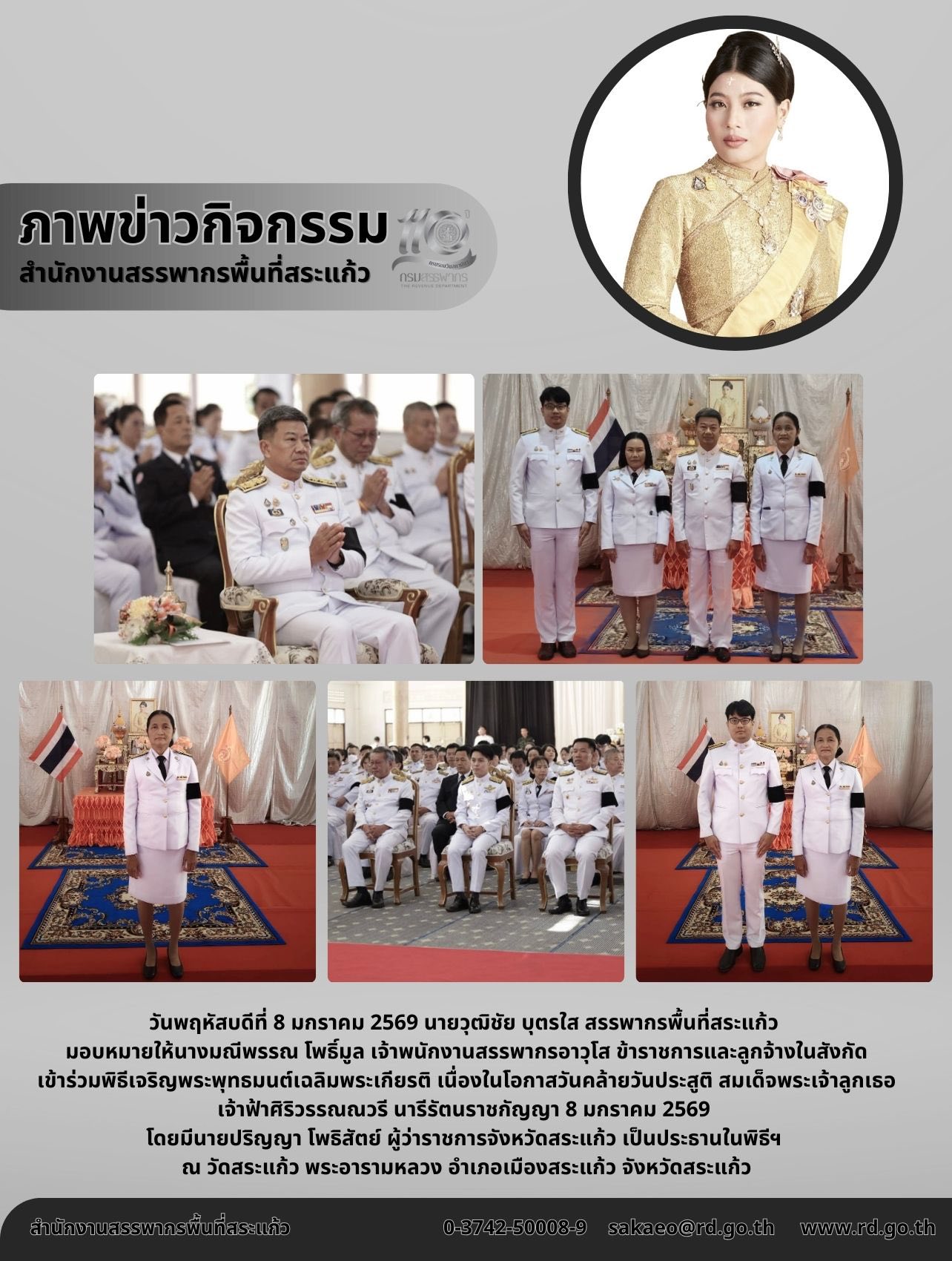 วันพฤหัสบดีที่ 8 มกราคม 2569 นายวุฒิชัย บุตรใส สรรพากรพื้นที่สระแก้ว  มอบหมายให้นางมณีพรรณ โพธิ์มูล เจ้าพนักงานสรรพากรอาวุโส ข้าราชการและลูกจ้างในสังกัด เข้าร่วมพิธีเจริญพระพุทธมนต์เฉลิมพระเกียรติ เนื่องในโอกาสวันคล้ายวันประสูติ สมเด็จพระเจ้าลูกเธอ เจ้าฟ้าศิริวรรณณวรี นารีรัตนราชกัญญา 8 มกราคม 2569  โดยมีนายปริญญา โพธิสัตย์ ผู้ว่าราชการจังหวัดสระแก้ว เป็นประธานในพิธีฯ  ณ วัดสระแก้ว พระอารามหลวง อำเภอเมืองสระแก้ว จังหวัดสระแก้ว