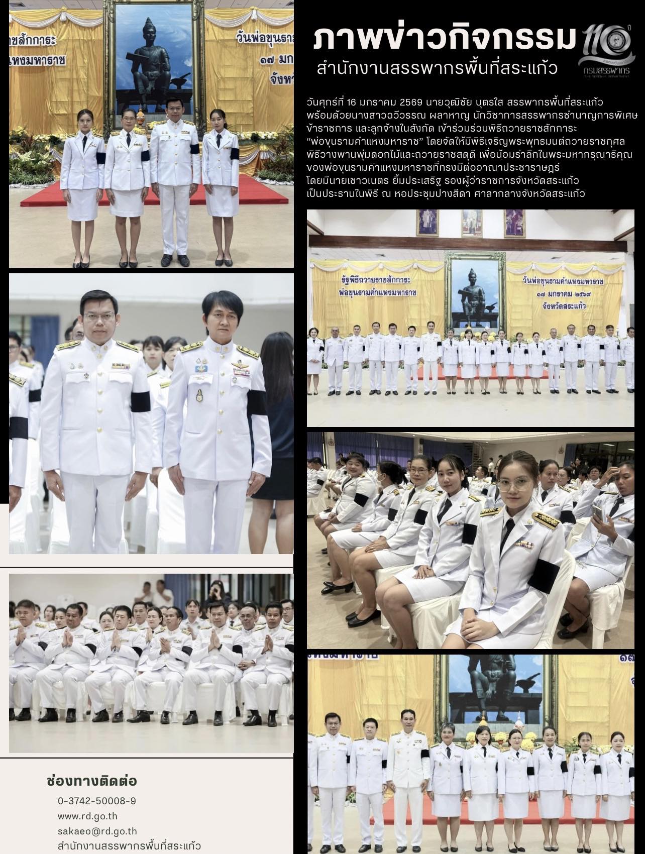 วันศุกร์ที่ 16 มกราคม 2569 นายวุฒิชัย บุตรใส สรรพากรพื้นที่สระแก้ว  พร้อมด้วยนางสาวฉวีวรรณ ผลาหาญ นักวิชาการสรรพากรชำนาญการพิเศษ ข้าราชการ และลูกจ้างในสังกัด เข้าร่วมร่วมพิธีถวายราชสักการะ  “พ่อขุนรามคำแหงมหาราช” โดยจัดให้มีพิธีเจริญพระพุทธมนต์ถวายราชกุศล  พิธีวางพานพุ่มดอกไม้และถวายราชสดุดี เพื่อน้อมรำลึกในพระมหากรุณาธิคุณ ของพ่อขุนรามคำแหงมหาราชที่ทรงมีต่ออาณาประชาราษฎร์  โดยมีนายเชาวเนตร ยิ้มประเสริฐ รองผู้ว่าราชการจังหวัดสระแก้ว  เป็นประธานในพิธี ณ หอประชุมปางสีดา ศาลากลางจังหวัดสระแก้ว