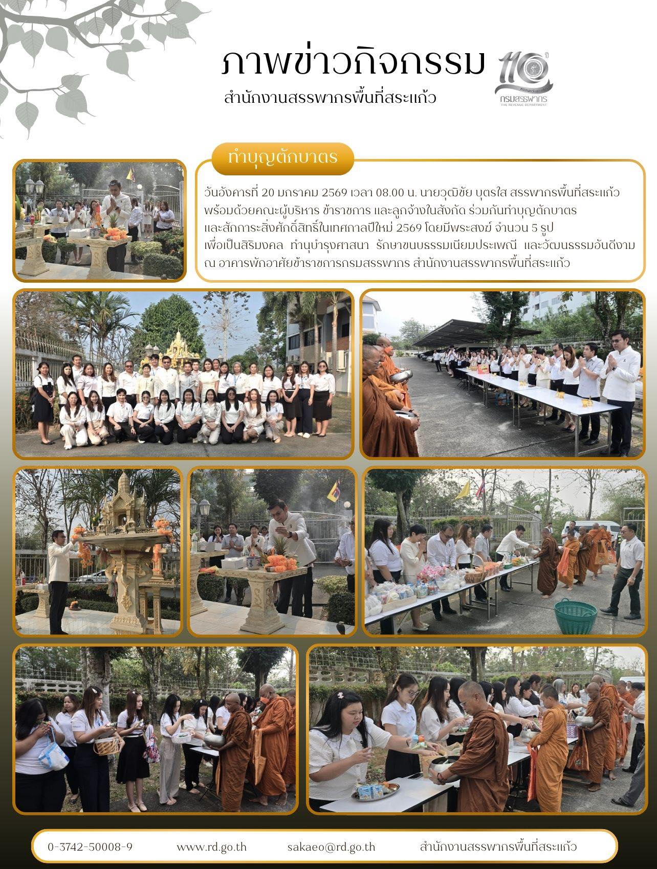 วันอังคารที่ 20 มกราคม 2569 เวลา 08.00 น. นายวุฒิชัย บุตรใส สรรพากรพื้นที่สระแก้ว  พร้อมด้วยคณะผู้บริหาร ข้าราชการ และลูกจ้างในสังกัด ร่วมกันทำบุญตักบาตร และสักการะสิ่งศักดิ์สิทธิ์ในเทศกาลปีใหม่ 2569 โดยมีพระสงฆ์ จำนวน 5 รูป  เพื่อเป็นสิริมงคล ทำนุบำรุงศาสนา รักษาขนบธรรมเนียมประเพณี และวัฒนธรรมอันดีงาม ณ อาคารพักอาศัยข้าราชการกรมสรรพากร สำนักงานสรรพากรพื้นที่สระแก้ว