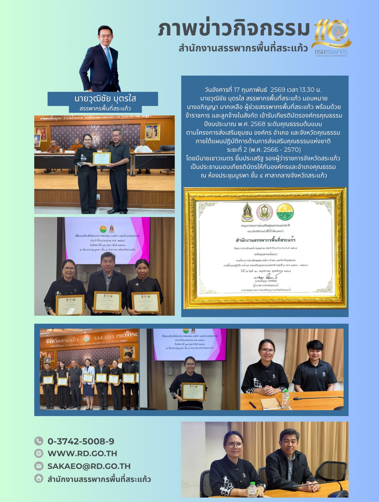 วันอังคารที่ 17 กุมภาพันธ์  2569 เวลา 13.30 น.  นายวุฒิชัย บุตรใส สรรพากรพื้นที่สระแก้ว มอบหมาย นางอภิญญา มากเหลือ ผู้ช่วยสรรพากรพื้นที่สระแก้ว พร้อมด้วยข้าราชการ และลูกจ้างในสังกัด เข้ารับเกียรติบัตรองค์กรคุณธรรม ปีงบประมาณ พ.ศ. 2568 ระดับคุณธรรมต้นแบบ  ตามโครงการส่งเสริมชุมชน องค์กร อำเภอ และจังหวัดคุณธรรม  ภายใต้แผนปฏิบัติการด้านการส่งเสริมคุณธรรมแห่งชาติ  ระยะที่ 2 (พ.ศ. 2566 - 2570) โดยมีนายเชาวเนตร ยิ้มประเสริฐ รองผู้ว่าราชการจังหวัดสระแก้ว  เป็นประธานมอบเกียรติบัตรให้กับองค์กรและอำเภอคุณธรรม  ณ ห้องประชุมบูรพา ชั้น ๔ ศาลากลางจังหวัดสระแก้ว