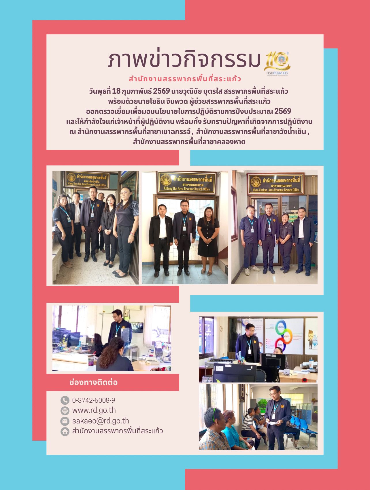 วันพุธที่ 18 กุมภาพันธ์ 2569 นายวุฒิชัย บุตรใส สรรพากรพื้นที่สระแก้ว  พร้อมด้วยนายโยธิน จีนพวด ผู้ช่วยสรรพากรพื้นที่สระแก้ว ออกตรวจเยี่ยมเพื่อมอบนโยบายในการปฏิบัติราชการปีงบประมาณ 2569  และให้กำลังใจแก่เจ้าหน้าที่ผู้ปฏิบัติงาน พร้อมทั้ง รับทราบปัญหาที่เกิดจากการปฏิบัติงาน ณ สำนักงานสรรพากรพื้นที่สาขาเขาฉกรรจ์ ,  สำนักงานสรรพากรพื้นที่สาขาวังน้ำเย็น , สำนักงานสรรพากรพื้นที่สาขาคลองหาด