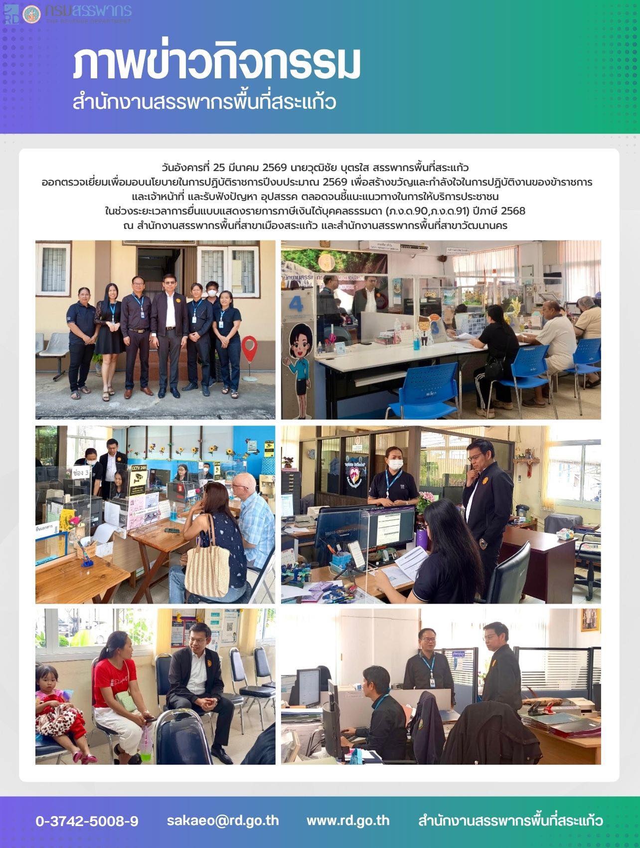 วันอังคารที่ 25 มีนาคม 2569 นายวุฒิชัย บุตรใส สรรพากรพื้นที่สระแก้ว  ออกตรวจเยี่ยมเพื่อมอบนโยบายในการปฏิบัติราชการปีงบประมาณ 2569 เพื่อสร้างขวัญและกำลังใจในการปฏิบัติงานของข้าราชการ และเจ้าหน้าที่ และรับฟังปัญหา อุปสรรค ตลอดจนชี้แนะแนวทางในการให้บริการประชาชน  ในช่วงระยะเวลาการยื่นแบบแสดงรายการภาษีเงินได้บุคคลธรรมดา (ภ.ง.ด.90,ภ.ง.ด.91) ปีภาษี 2568  ณ สำนักงานสรรพากรพื้นที่สาขาเมืองสระแก้ว และสำนักงานสรรพากรพื้นที่สาขาวัฒนานคร